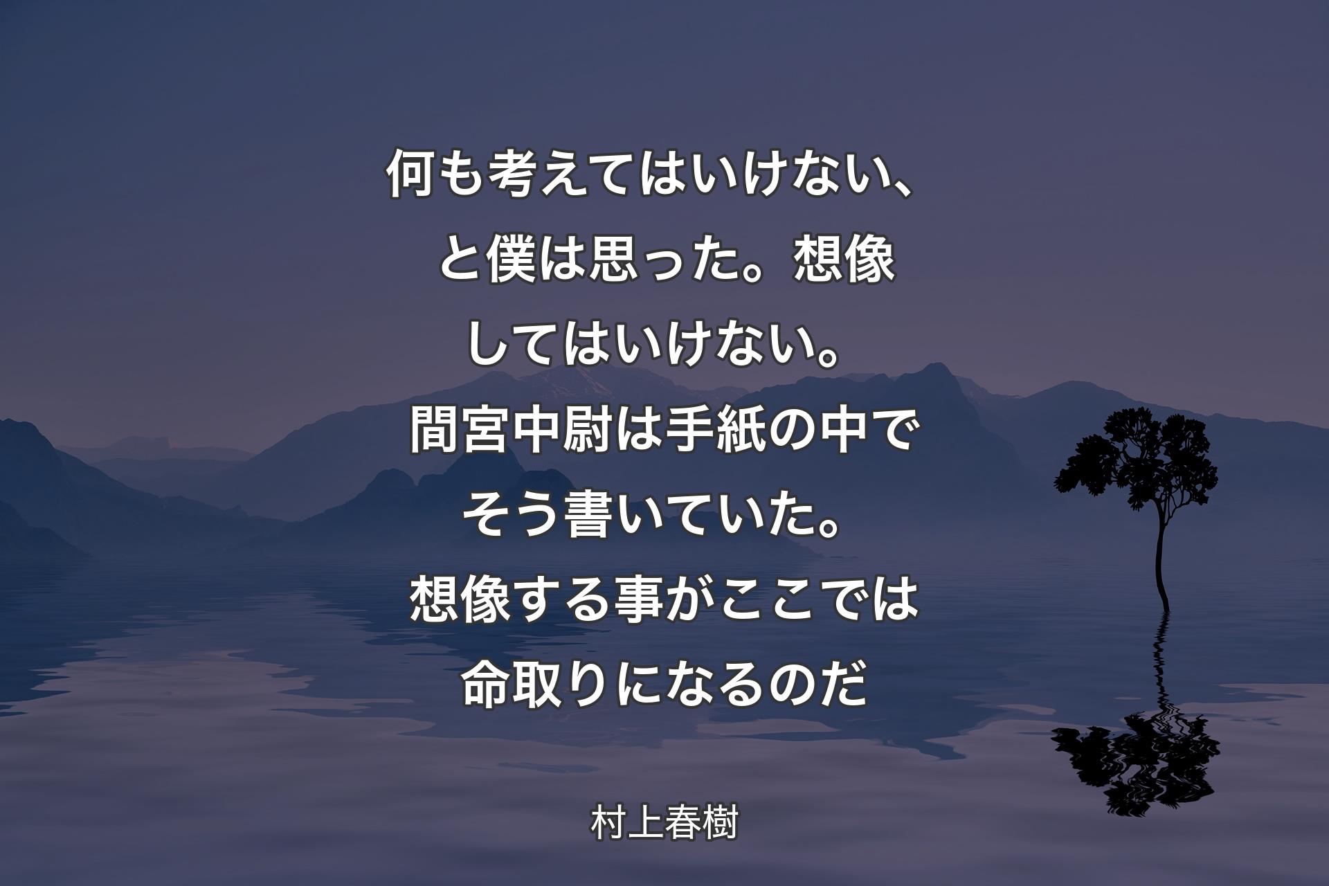 【背景4】何も考えてはいけない、と僕は思った。想像してはいけない。間宮中尉は手紙の中でそう書いていた。想像する事がここでは命取りになるのだ - 村上春樹