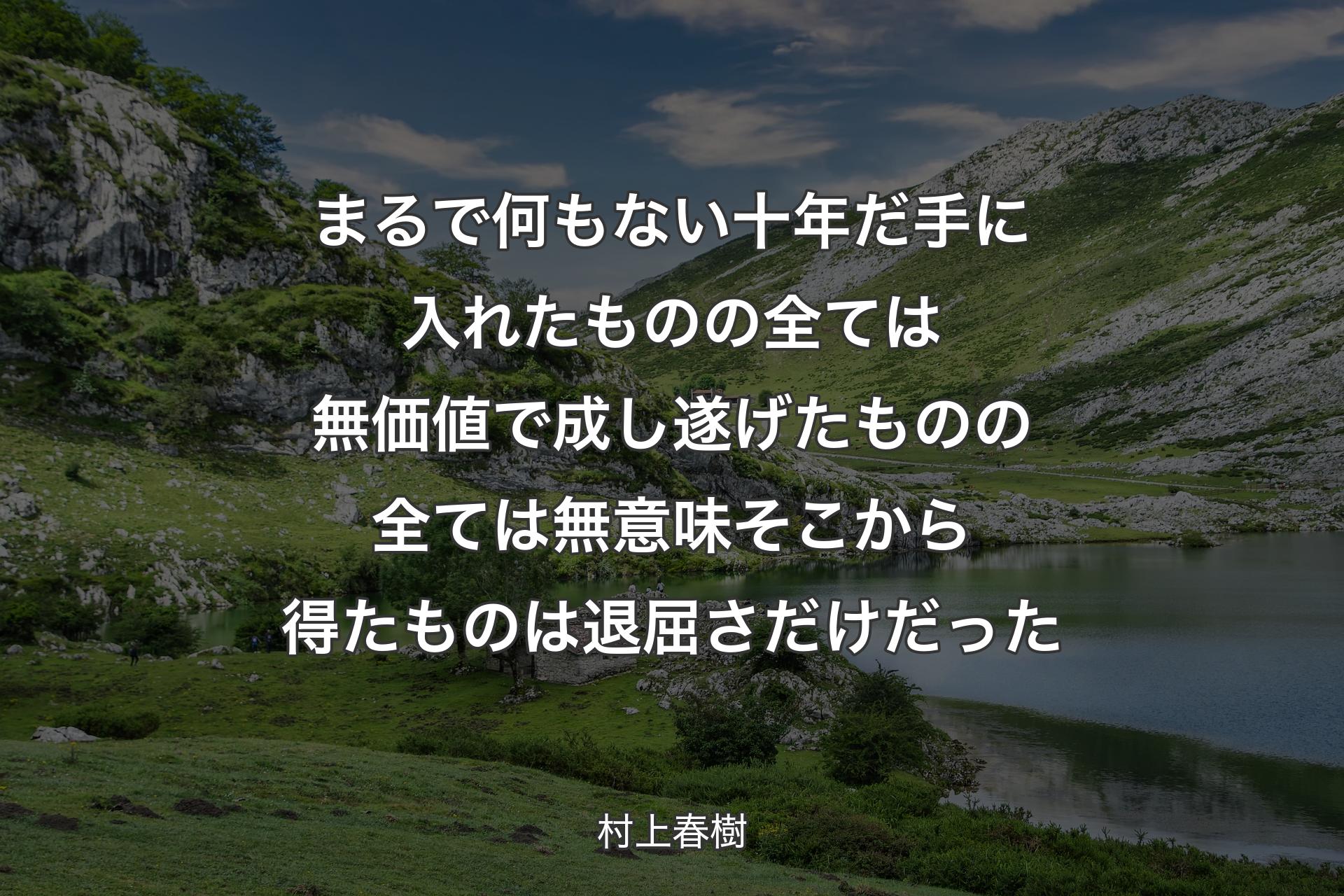 まるで何もない十年だ 手に入れたものの全ては無価値で 成し遂げたものの全ては無意味 そこから得たものは退屈さだけだった - 村上春樹