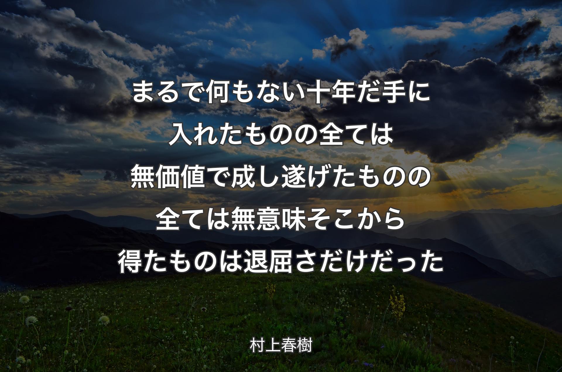 まるで何もない十年だ 手に入れたものの全ては無価値で 成し遂げたものの全ては無意味 そこから得たものは退屈さだけだった - 村上春樹