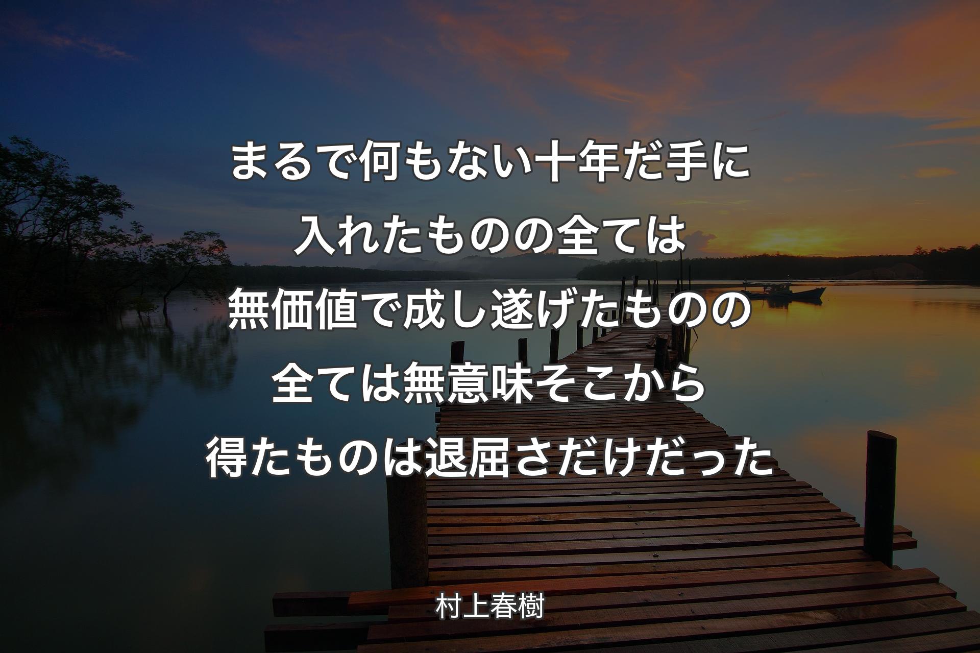 まるで何もない十年だ 手に入れたものの全ては無価値で 成し遂げたものの全ては無意味 そこから得たものは退屈さだけだった - 村上春樹