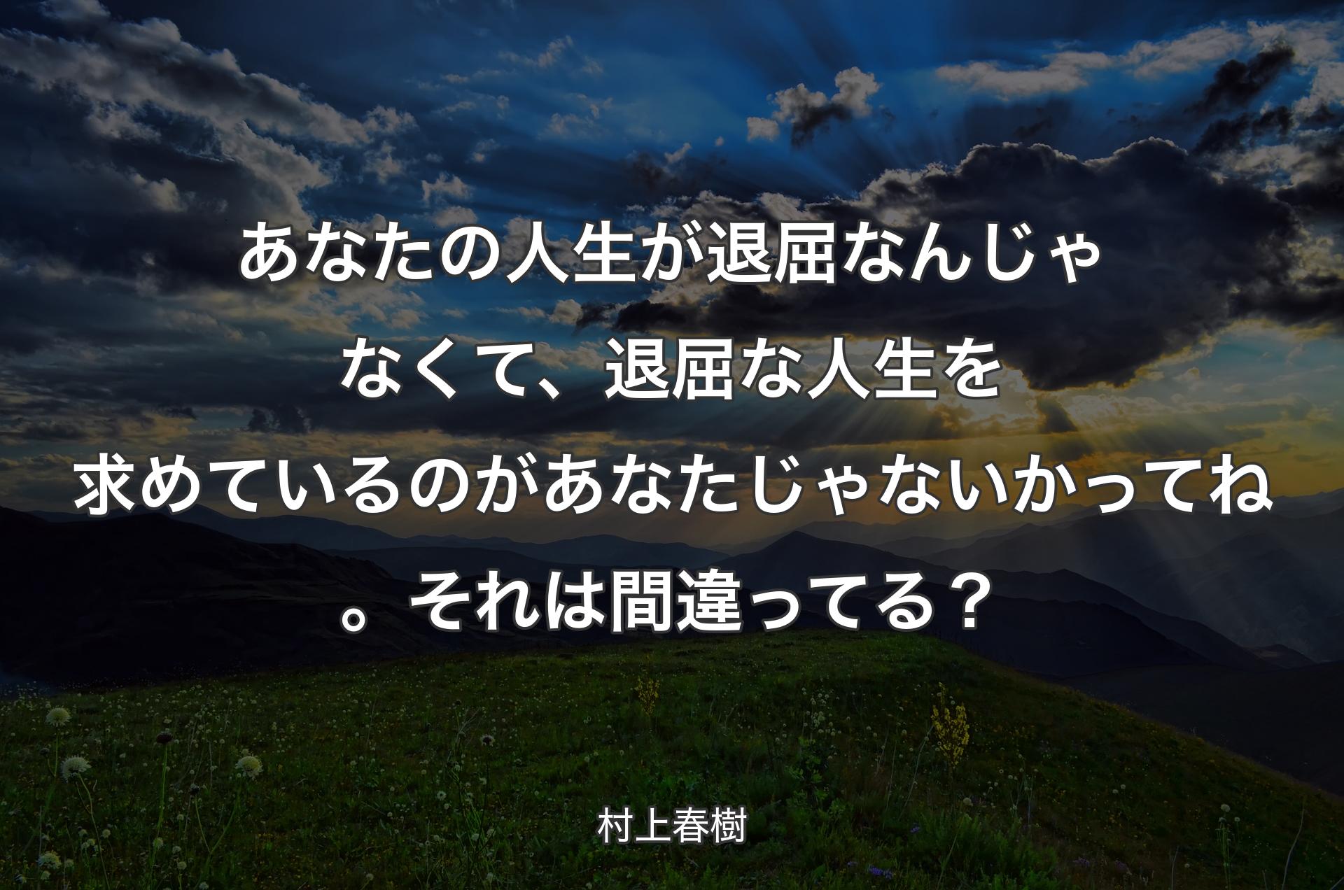 あなたの人生が退屈なんじゃなくて、退屈な人生を求めているのがあなたじゃないかってね。それは間違ってる？ - 村上春樹