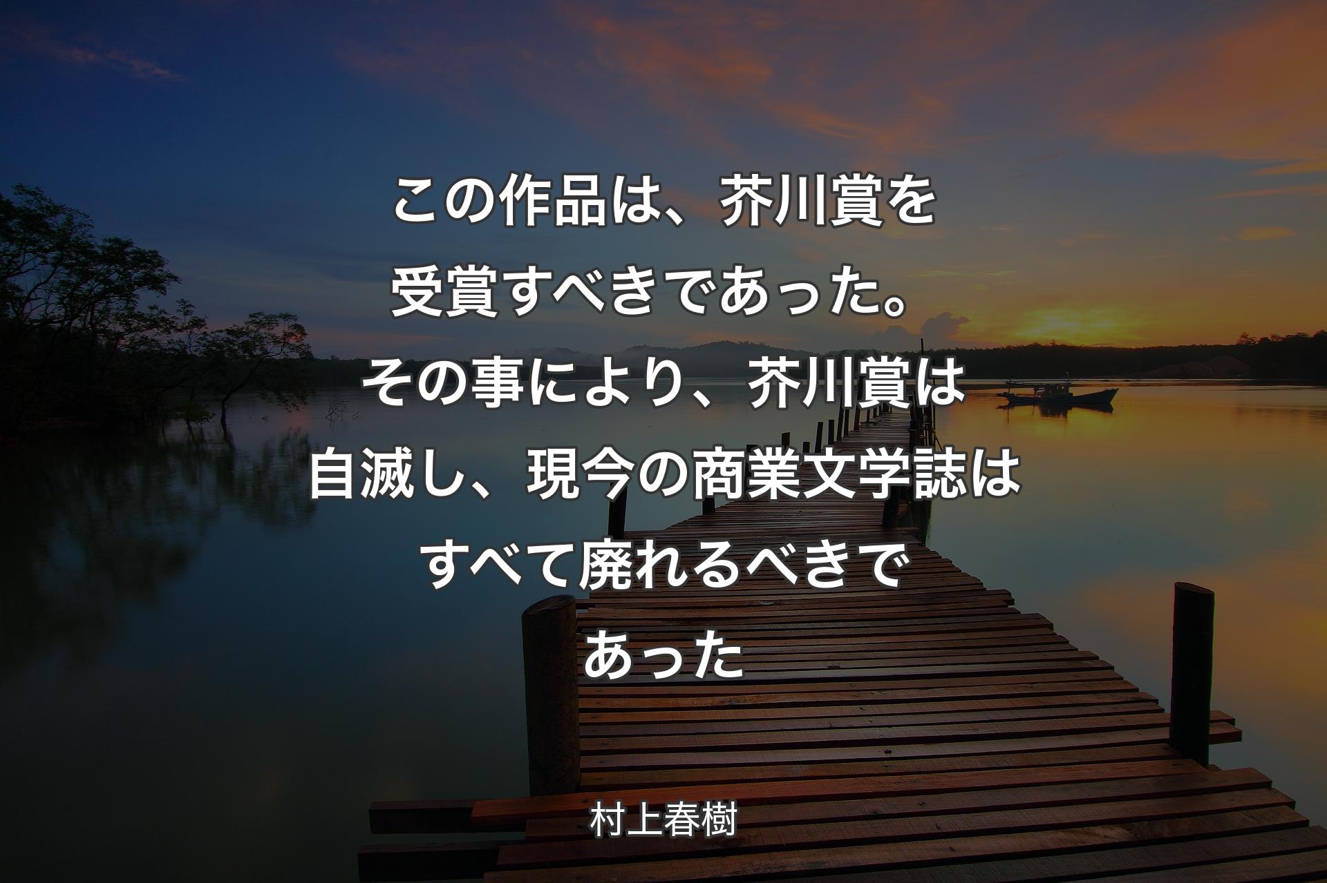 【背景3】この作品は、芥川賞を受賞すべきであった。その事により、芥川賞は自滅し、現今の商業文学誌はすべて廃れるべきであった - 村上春樹