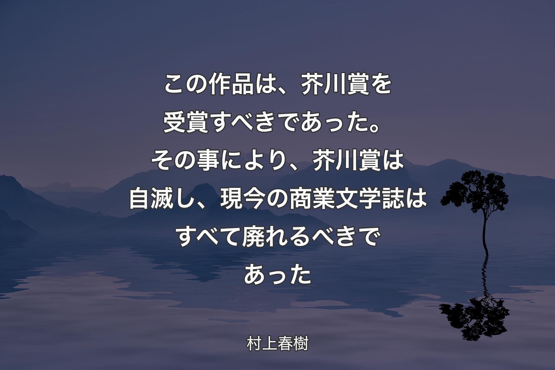 【背景4】この作品は、芥川賞を受賞すべきであった。その事により、芥川賞は自滅し、現今の商業文学誌はすべて廃れるべきであった - 村上春樹