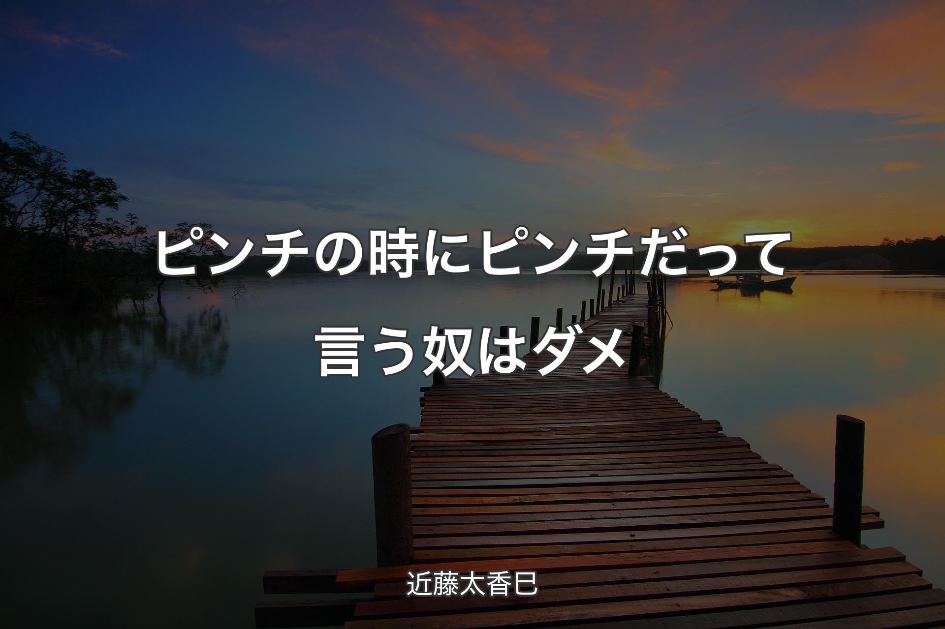 ピンチの時にピンチだって言う奴はダメ - 近藤太香巳