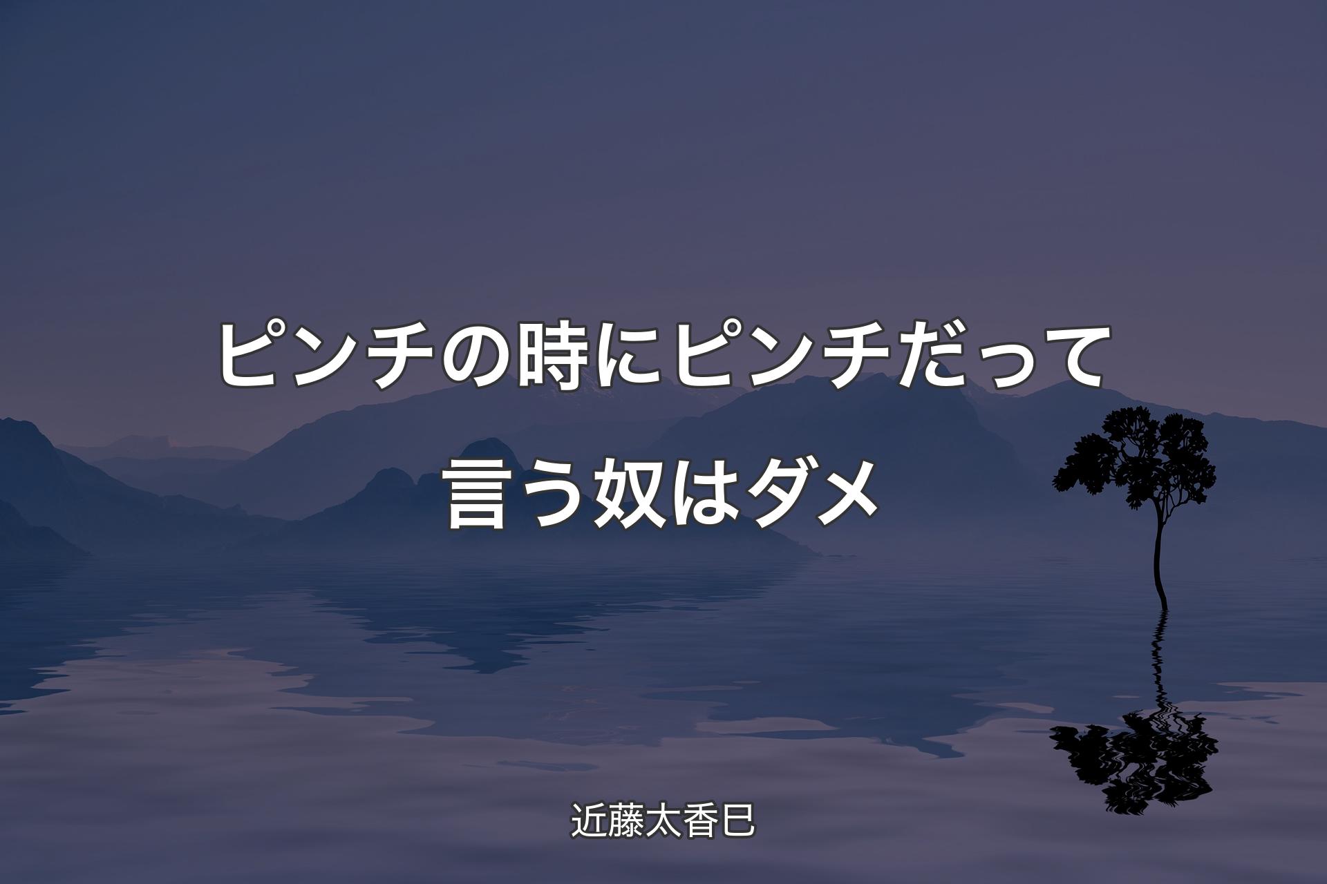 ピンチの時にピンチだって言う奴はダメ - 近藤太香巳