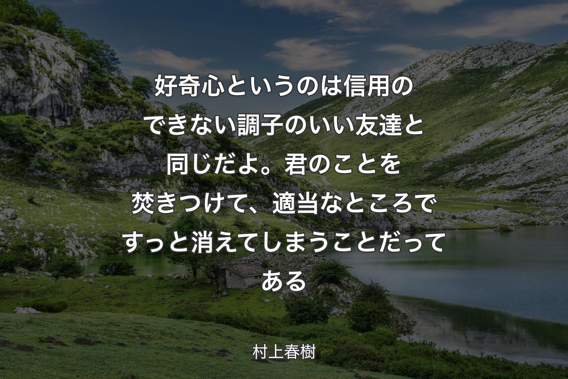 【背景1】好奇心というのは信用のできない調子のいい友達と同じだよ。君のことを焚きつけて、適当なところですっと消えてしまうことだってある - 村上春樹