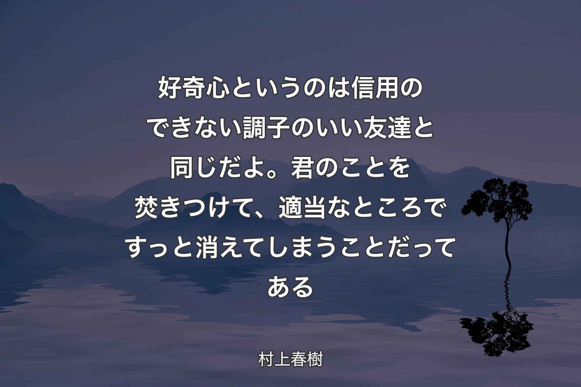 【背景4】好奇心というのは信用のできない調子のいい友達と同じだよ。君のことを焚きつけて、適当なところですっと消えてしまうことだってある - 村上春樹