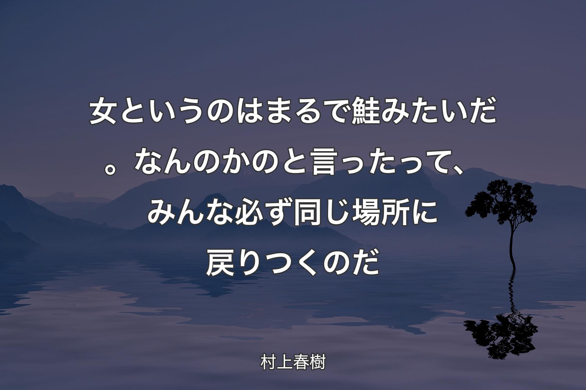 【背景4】女というのはまるで鮭みたいだ。なんのかのと言ったって、みんな必ず同じ場所に戻りつくのだ - 村上春樹