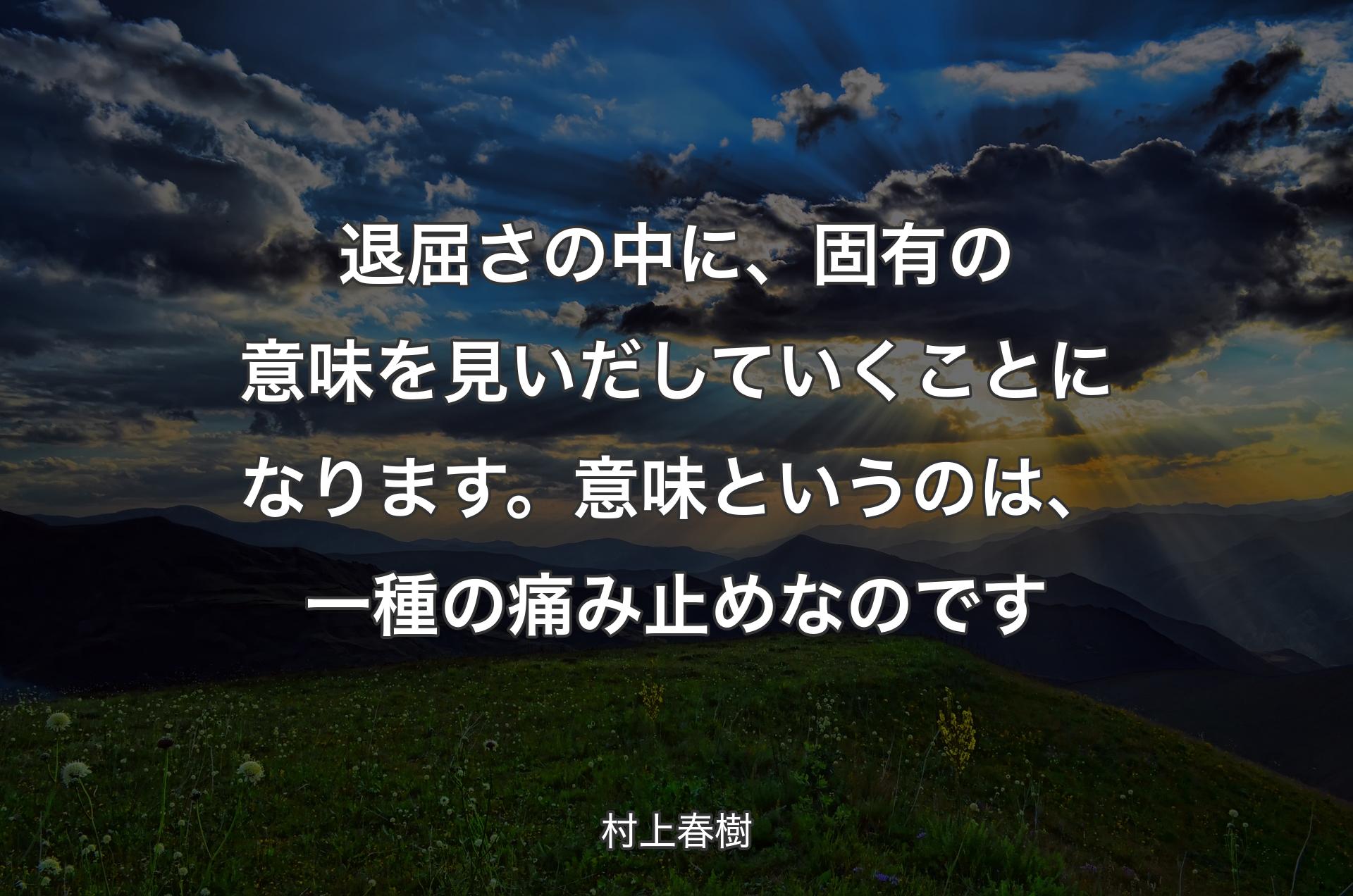 退屈さの中に、固有の意味を見いだしていくことになります。意味というのは、一種の痛み止めなのです - 村上春樹