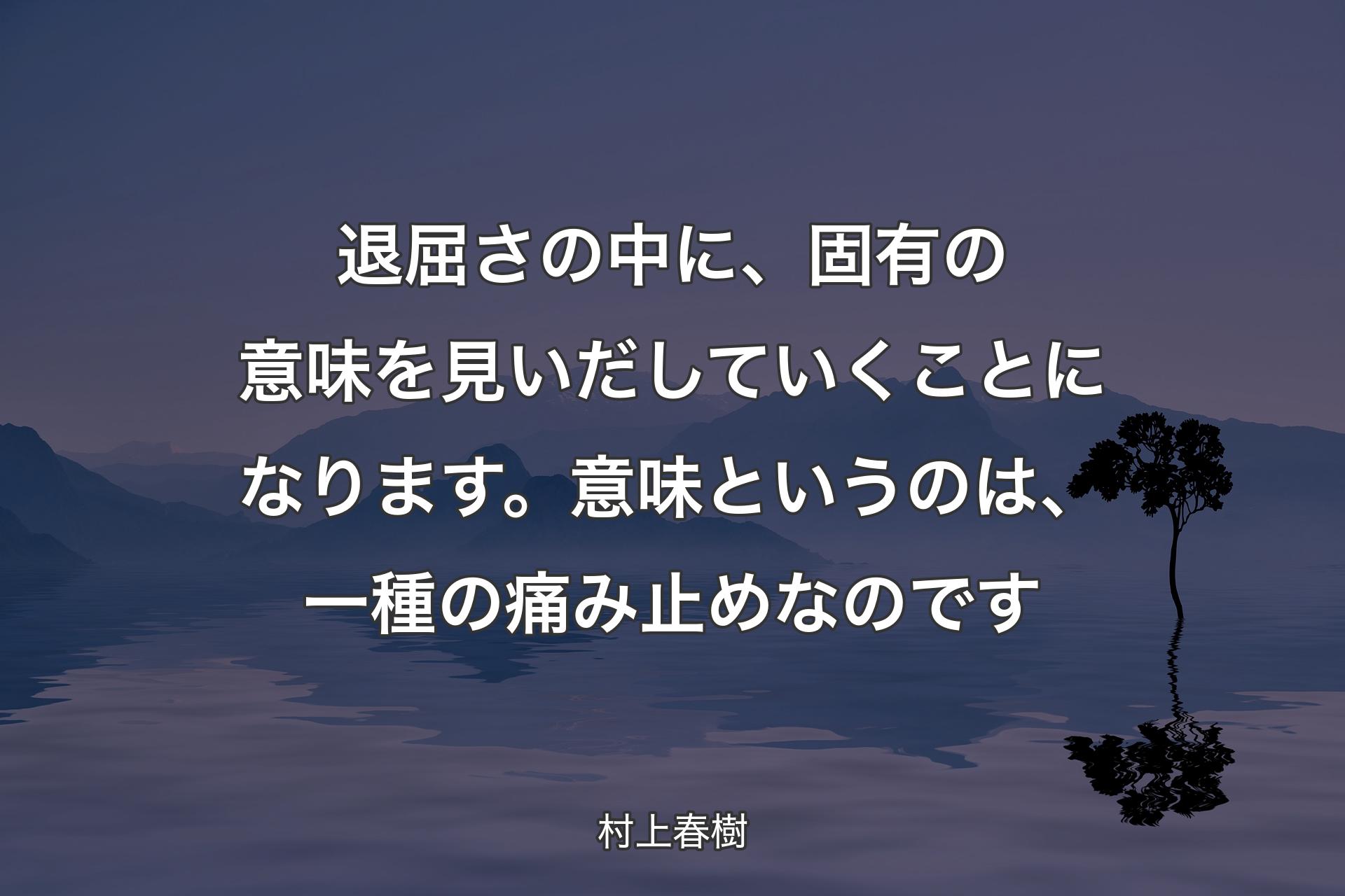 退屈さの中に、固有の意味を見いだしていくことになります。意味というのは、一種の痛み止めなのです - 村上春樹