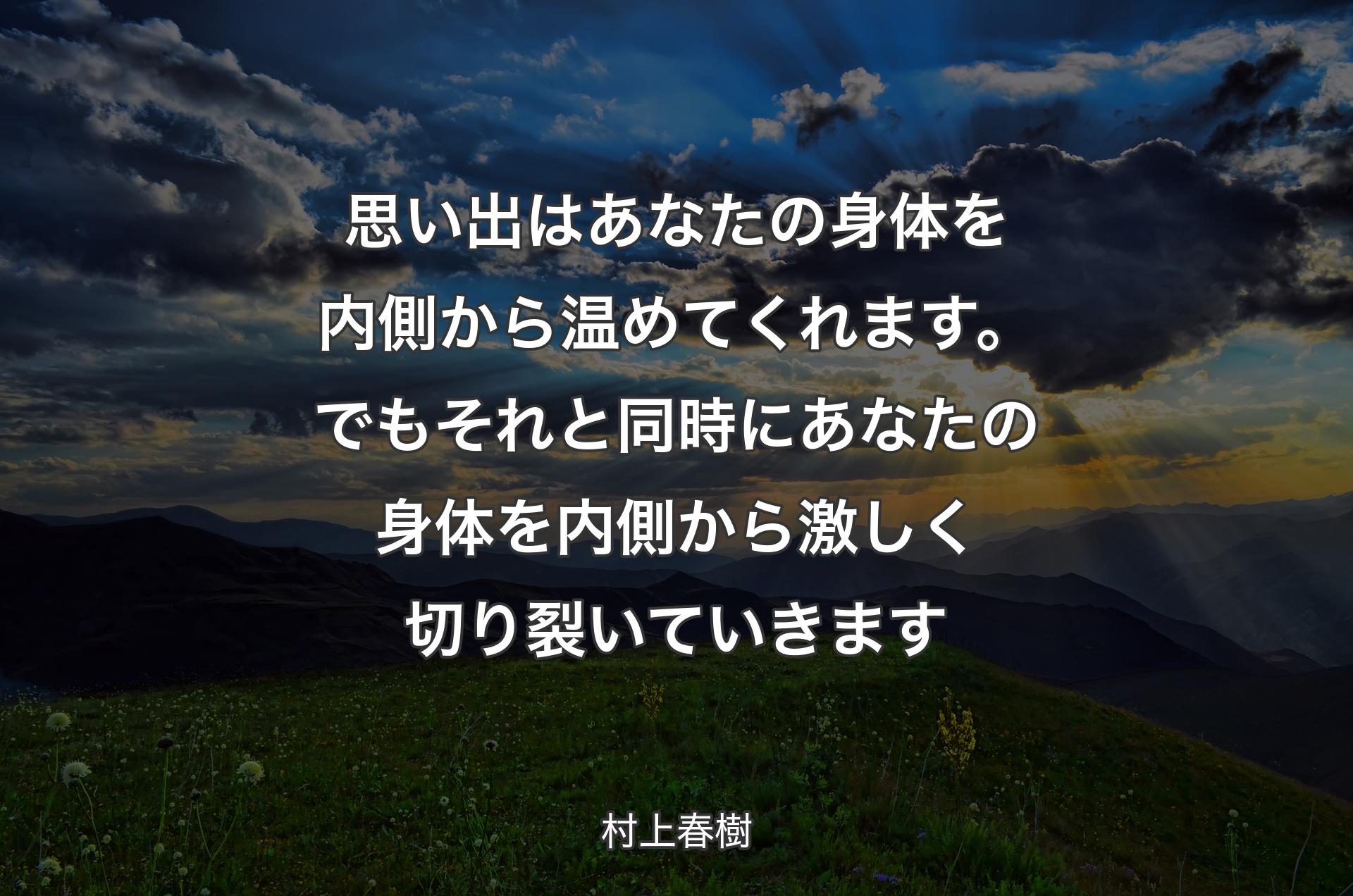 思い出はあなたの身体を内側から温めてくれます。でもそれと同時にあなたの身体を内側から激しく切り裂いていきます - 村上春樹