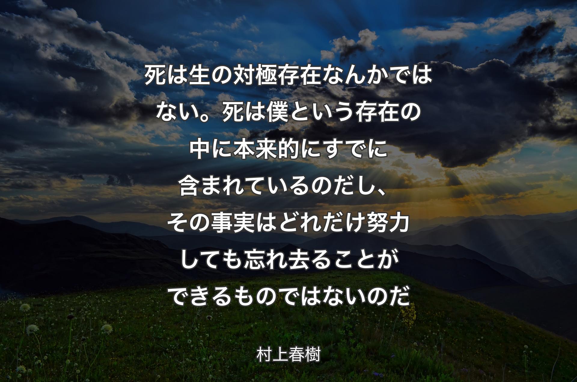 死は生の対極存在なんかではない。死は僕という存在の中に本来的にすでに含まれているのだし、その事実はどれだけ努力しても忘れ去ることができるものではないのだ - 村上春樹