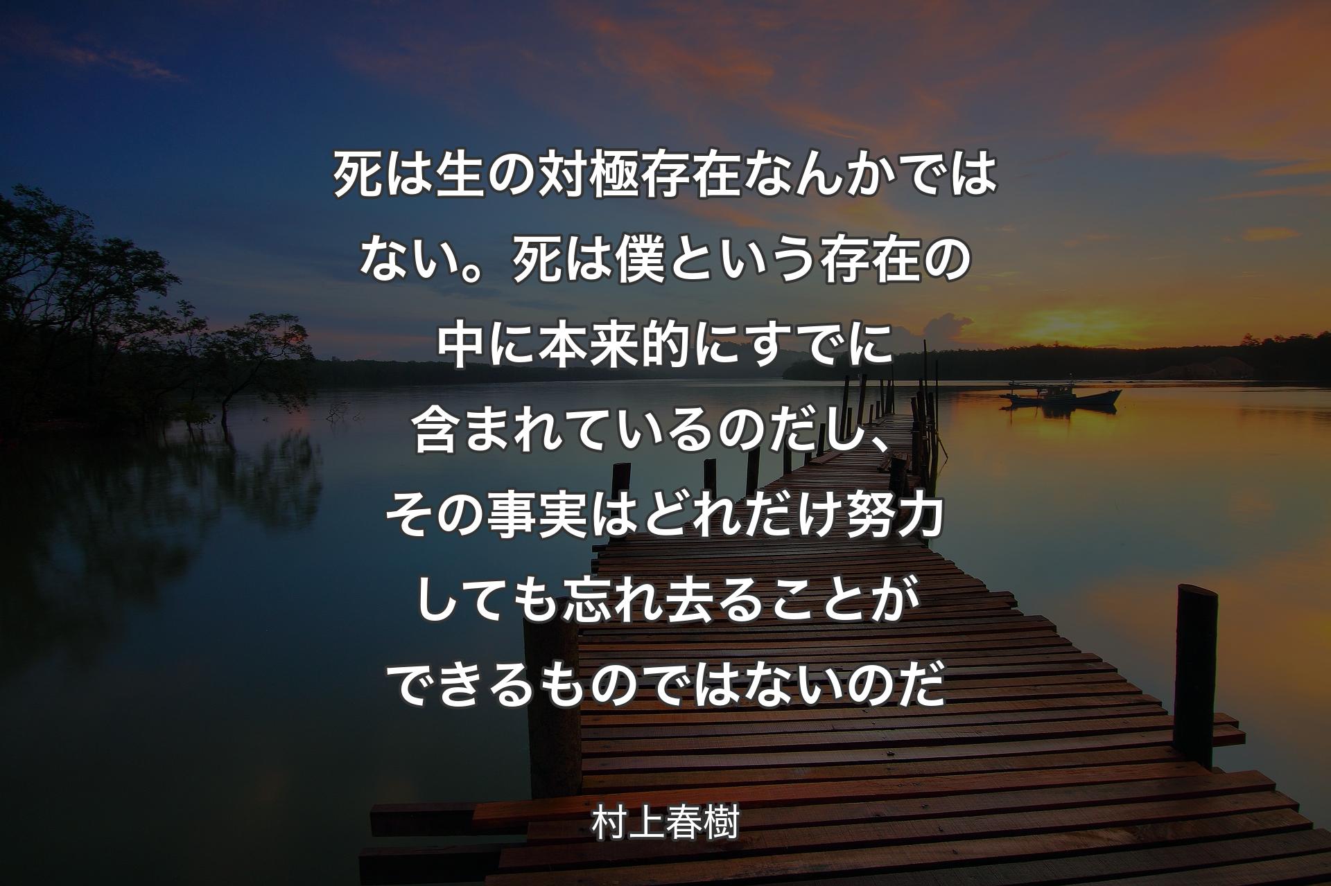 死は生の対極存在なんかではない。死は僕という存在の中に本来的にすでに含まれているのだし、その事実はどれだけ努力しても忘れ去ることができるものではないのだ - 村上春樹