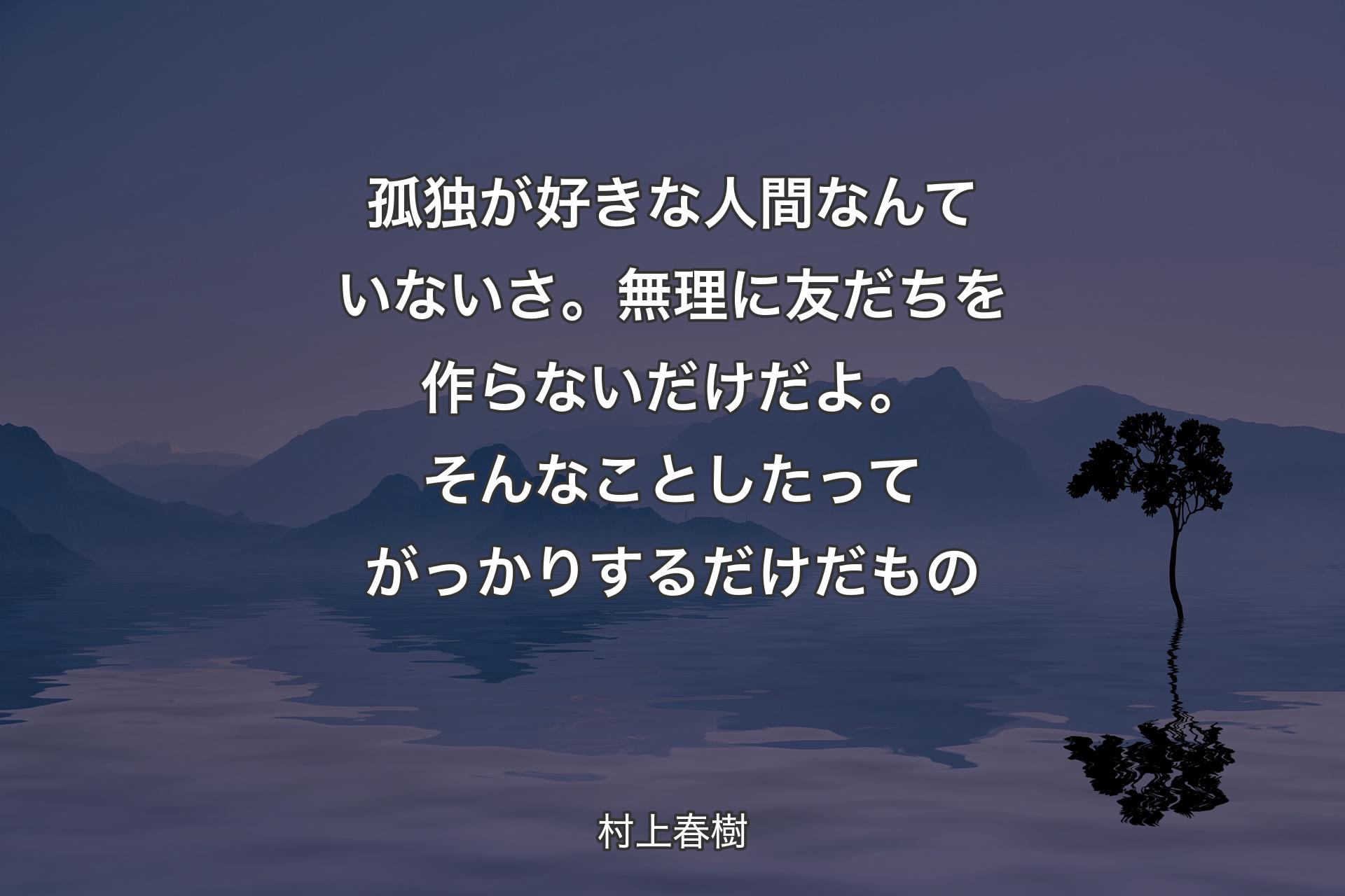 【背景4】孤独が好きな人間なんていないさ。無理に友だちを作らないだけだよ。そんなことしたってがっかりするだけだもの - 村上春樹