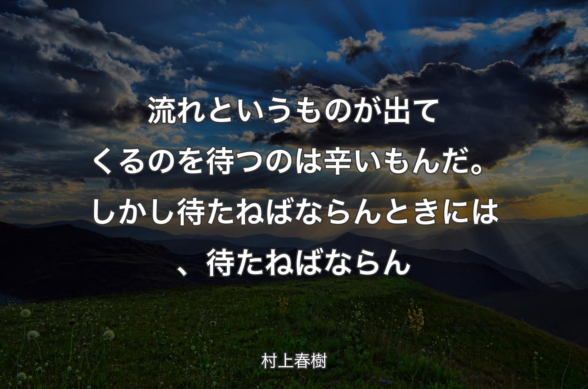 流れというものが出てくるのを待つのは辛いもんだ。しかし待たねばならんときには、待たねばならん - 村上春樹