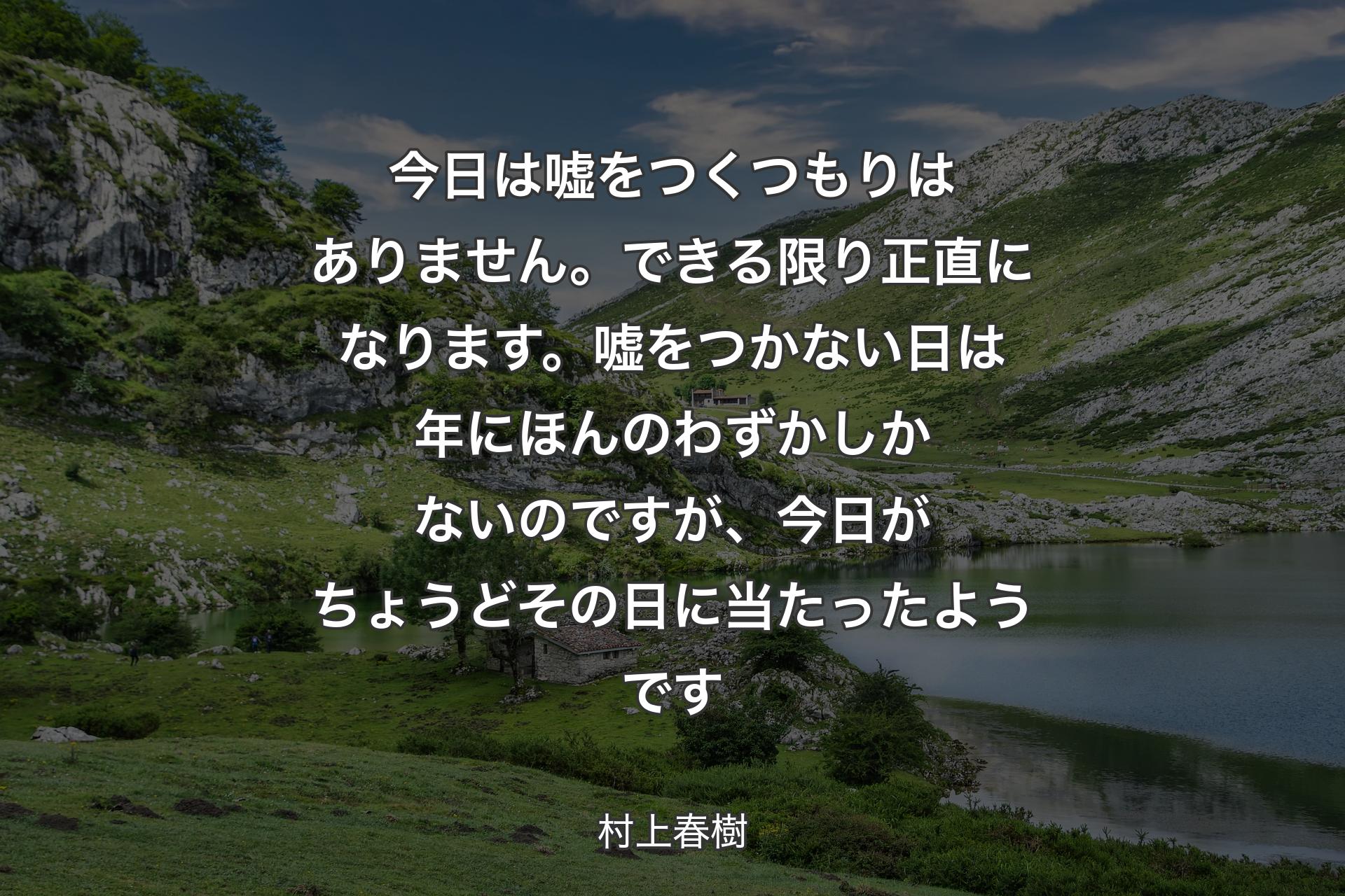 今日は嘘をつくつもりはありません。できる限り正直になります。嘘をつかない日は年にほんのわずかしかないのですが、今日がちょうどその日に当たったようです - 村上春樹