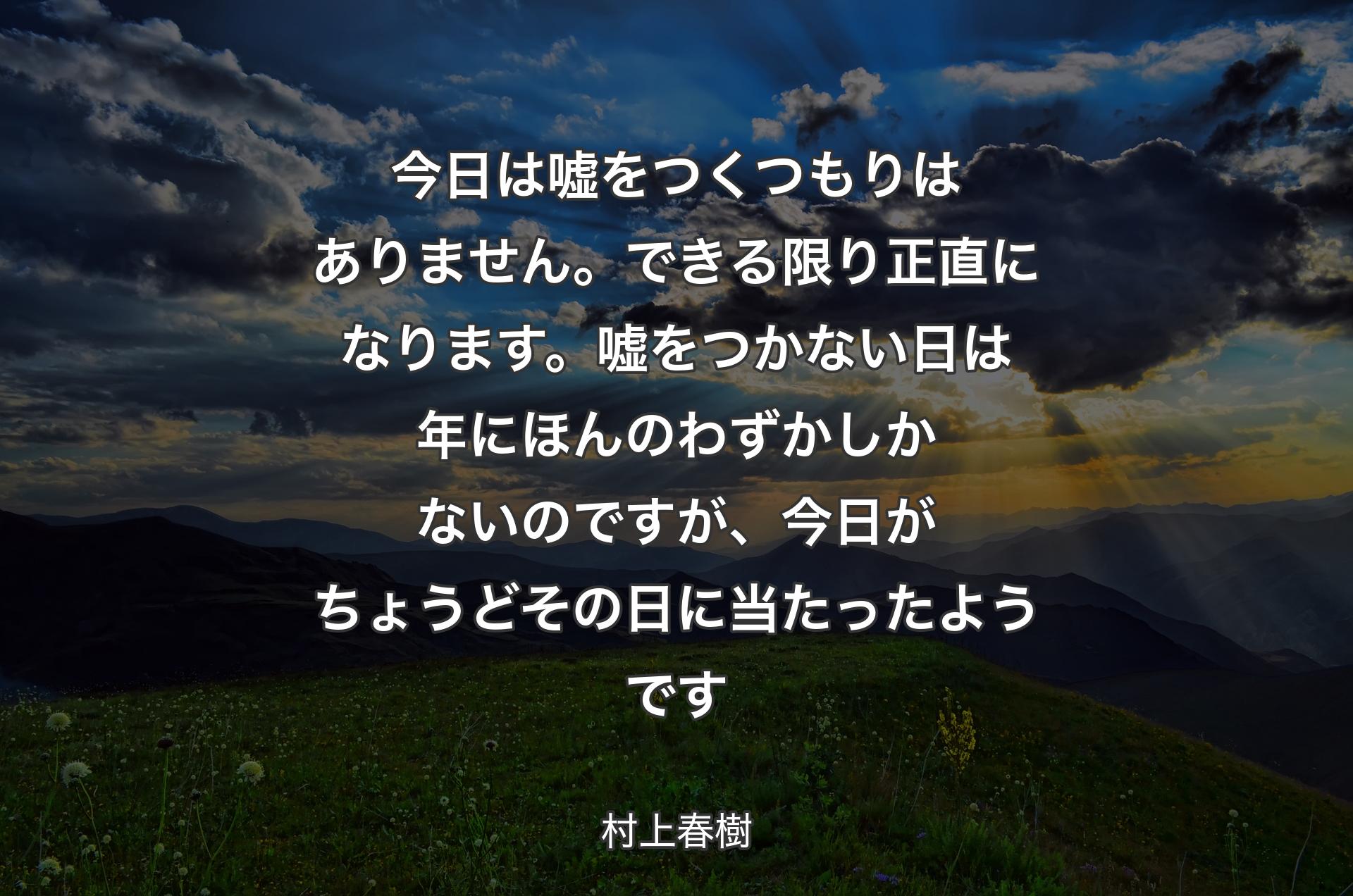 今日は嘘をつくつもりはありません。できる限り正直になります。嘘をつかない日は年にほんのわずかしかないのですが、今日がちょうどその日に当たったようです - 村上春樹