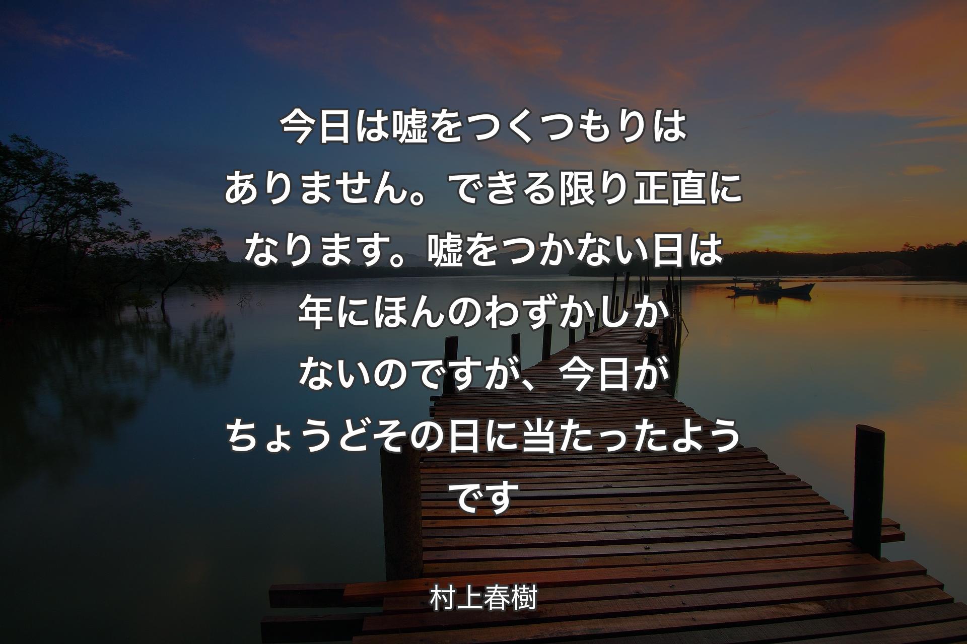 今日は嘘をつくつもりはありません。できる限り正直になります。嘘をつかない日は年にほんのわずかしかないのですが、今日がちょうどその日に当たったようです - 村上春樹