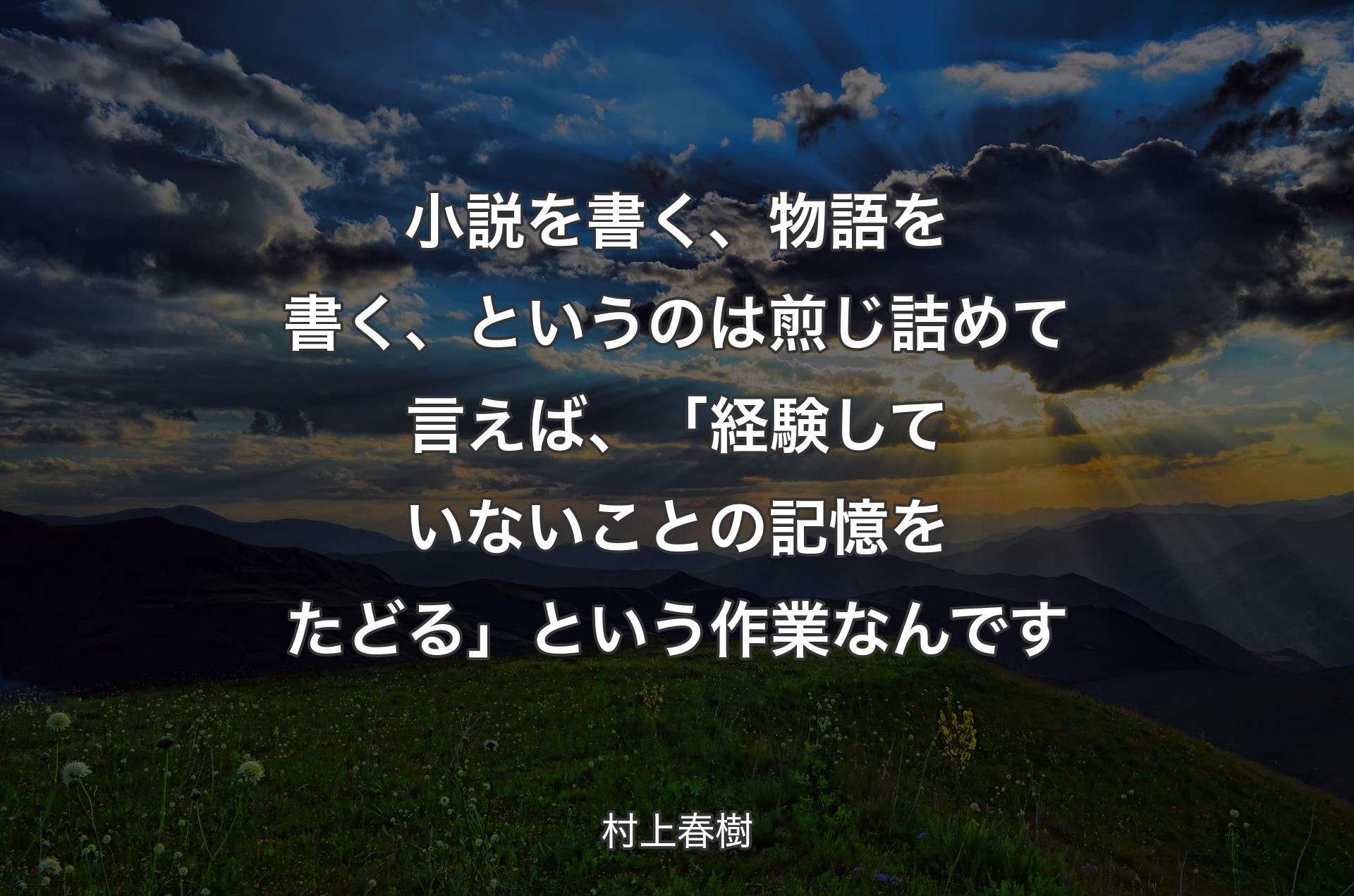 小説を書く、物語を書く、というのは煎じ詰めて言えば、「経験していないことの記憶をたどる」という作業なんです - 村上春樹