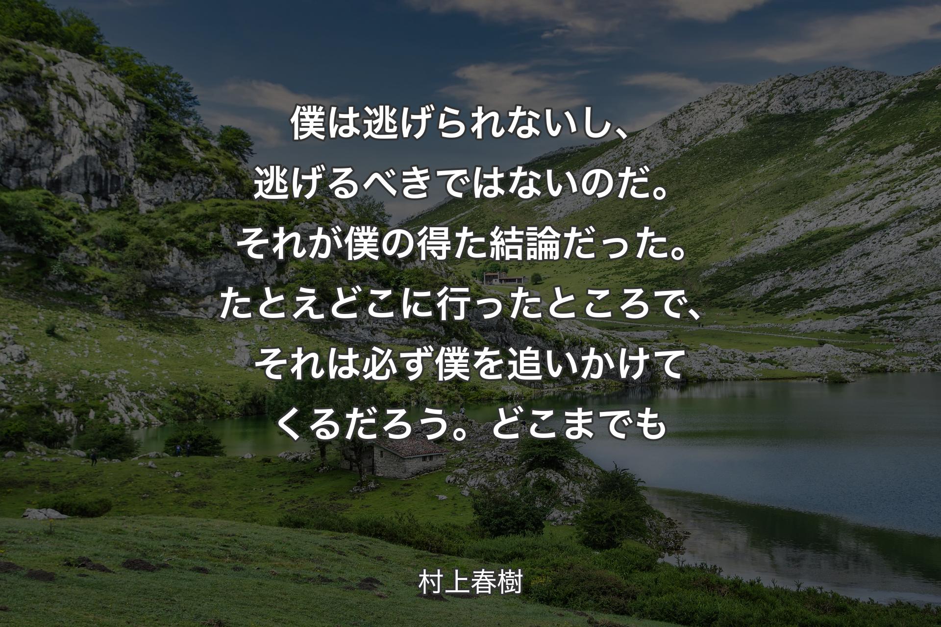 【背景1】僕は逃げられないし、逃げるべきではないのだ。それが僕の得た結論だった。たとえどこに行ったところで、それは必ず僕を追いかけてくるだろう。どこまでも - 村上春樹