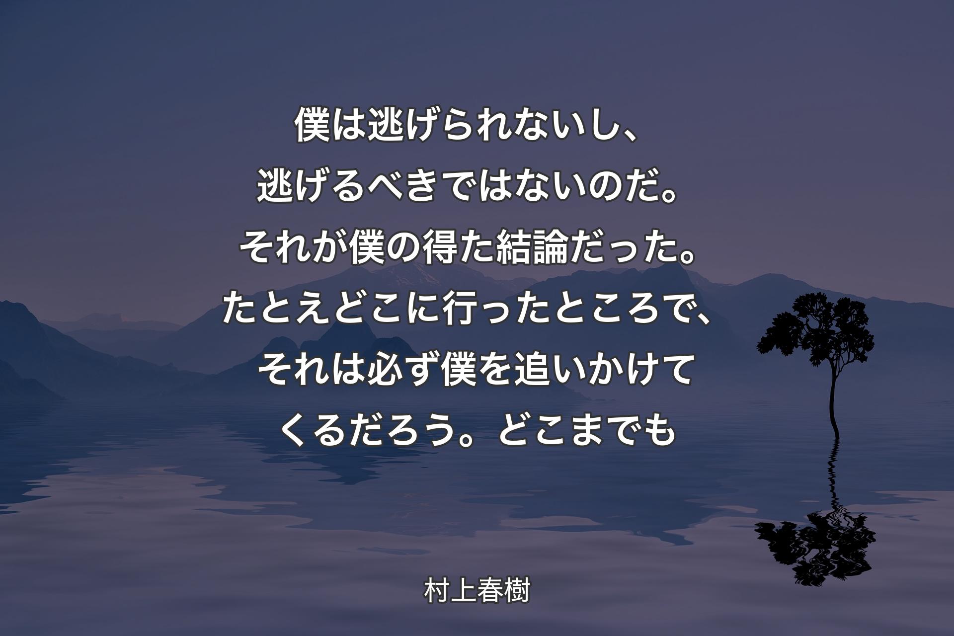 僕は逃げられないし、逃げるべきではないのだ。それが僕の得た結論だった。たとえどこに行ったところで、それは必ず僕を追いかけてくるだろう。どこまでも - 村上春樹