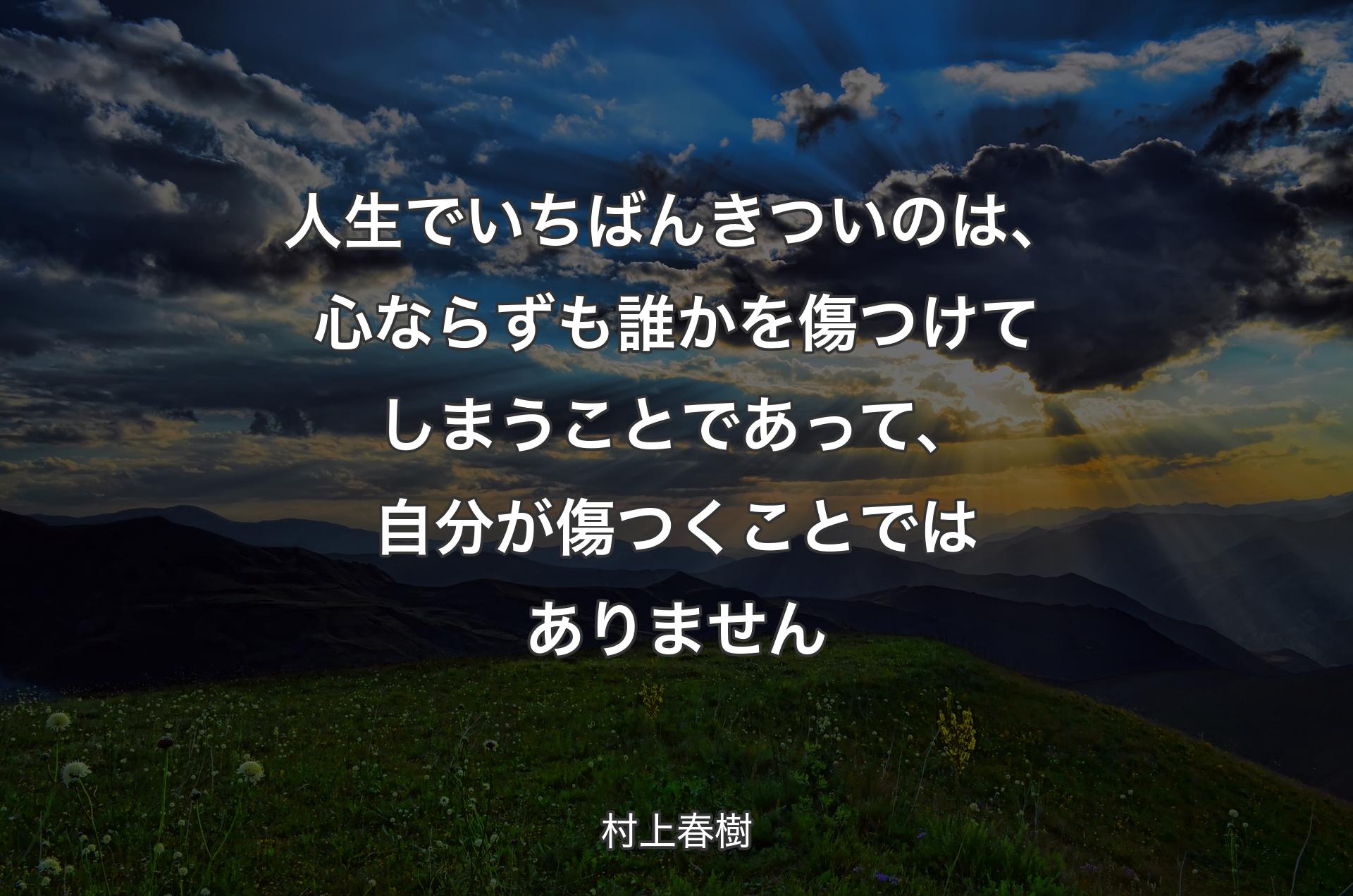 人生でいちばんきついのは、心ならずも誰かを傷つけてしまうことであって、自分が傷つくことではありません - 村上春樹