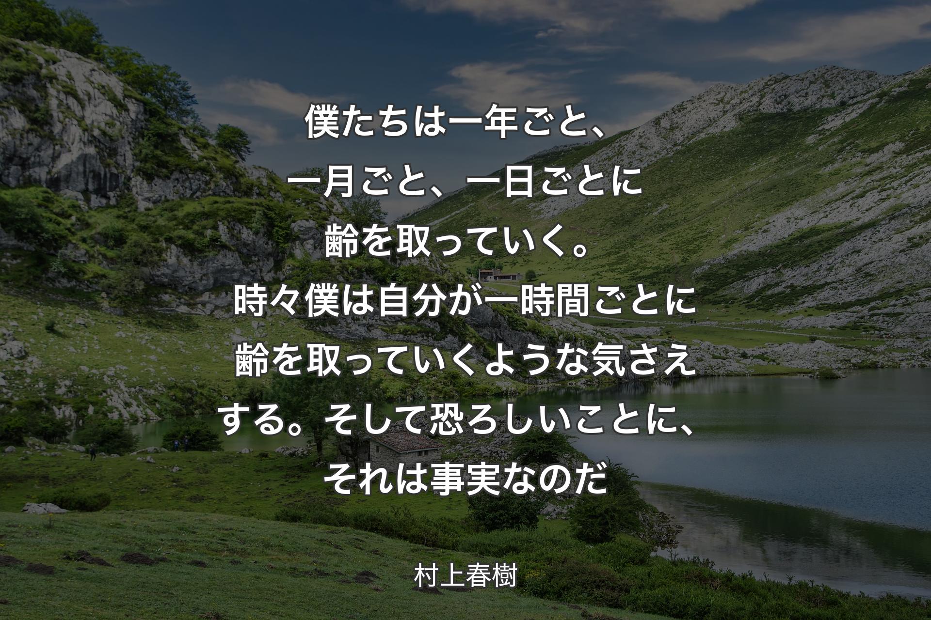 僕たちは一年ごと、一月ごと、一日ごとに齢を取っていく。時々僕は自分が一時間ごとに齢を取っていくような気さえする。そして恐ろしいことに、それは事実なのだ - 村上春樹