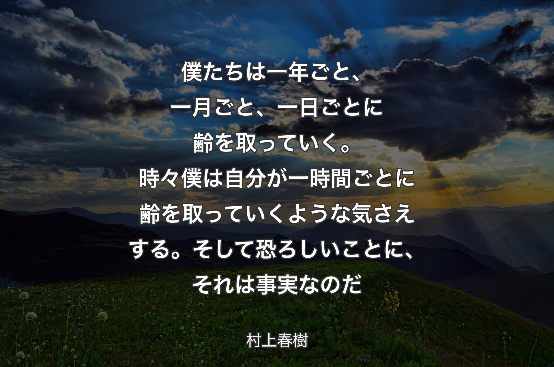 僕たちは一年ごと、一月ごと、一日ごとに齢を取っていく。時々僕は自分が一時間ごとに齢を取っていくような気さえする。そして恐ろしいことに、それは事実なのだ - 村上春樹