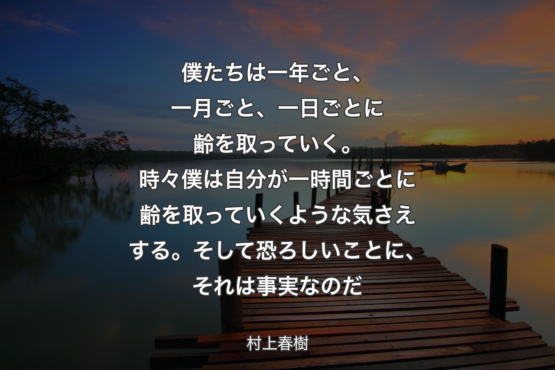 【背景3】僕たちは一年ごと、一月ごと、一日ごとに齢を取っていく。時々僕は自分が一時間ごとに齢を取っていくような気さえする。そして恐ろしいことに、それは事実なのだ - 村上春樹