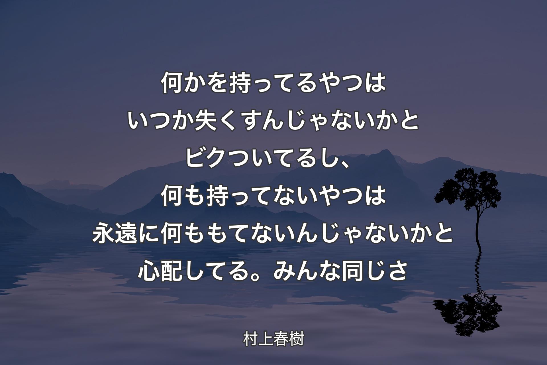 何かを持ってるやつはいつか失くすんじゃないかとビクついてるし、何も持ってないやつは永遠に何ももてないんじゃないかと心配してる。みんな同じさ - 村上春樹