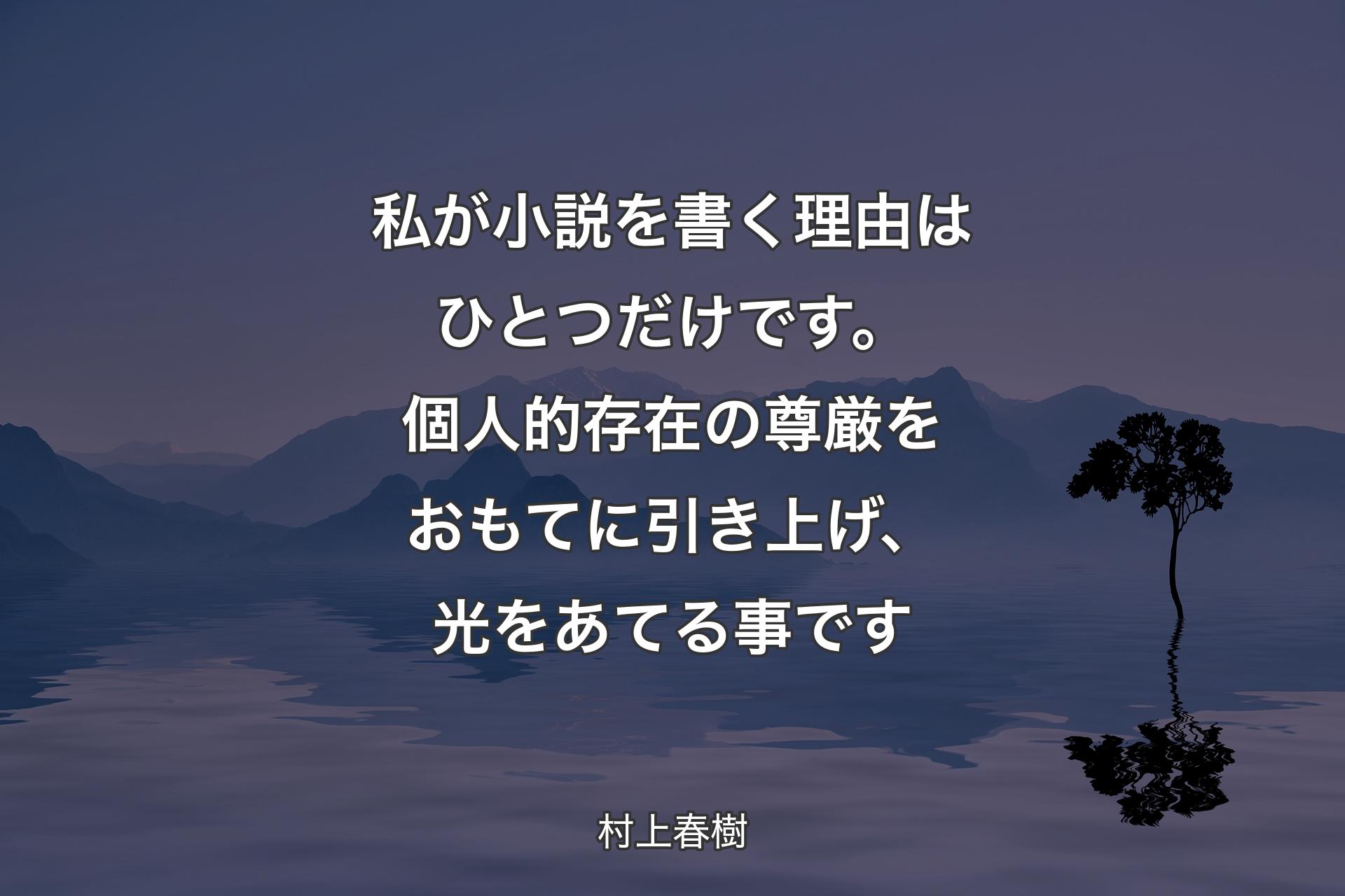 私が小説を書く理由はひとつだけです。個人的存在の尊厳をおもてに引き上げ、光をあてる事です - 村上春樹