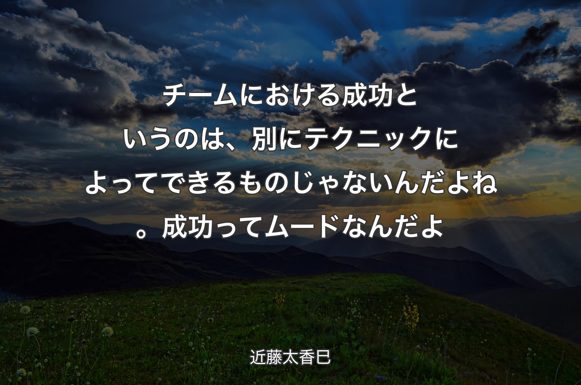 チームにおける成功というのは、別にテクニックによってできるものじゃないんだよね。成功ってムードなんだよ - 近藤太香巳