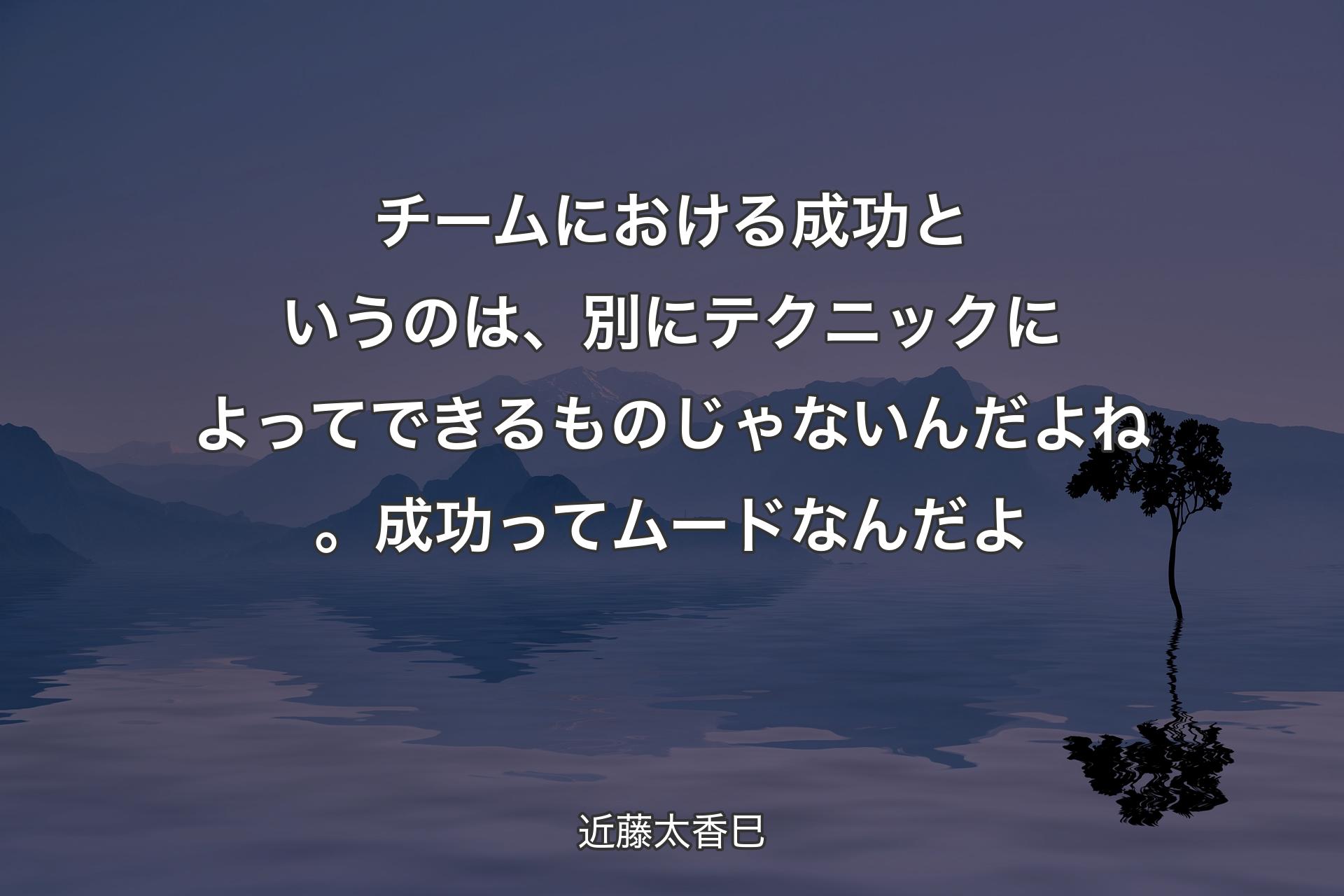 【背景4】チームにおける成功というのは、別にテクニックによってできるものじゃないんだよね。成功ってムードなんだよ - 近藤太香巳