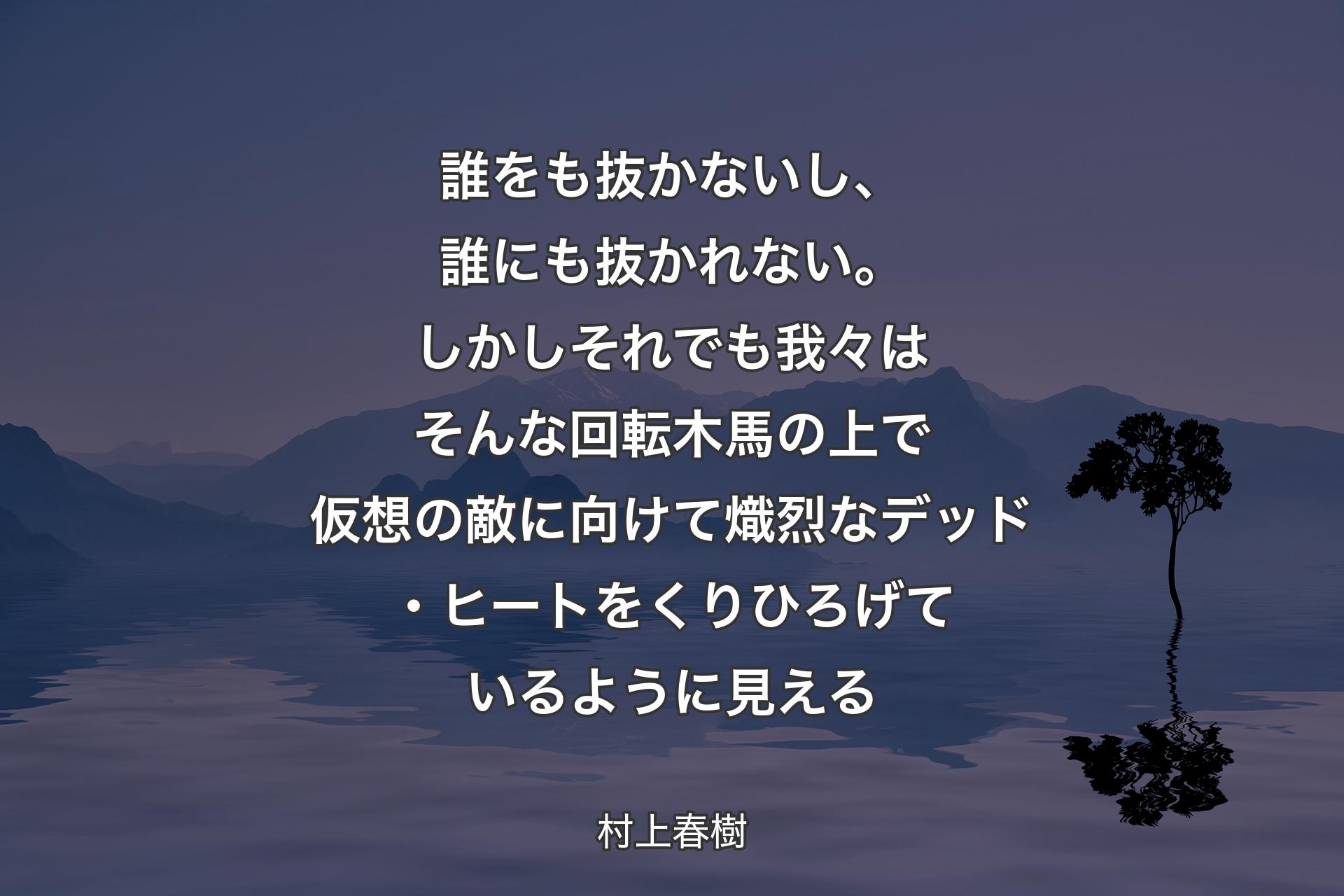 【背景4】誰をも抜かないし、誰にも抜かれない。しかしそれでも我々はそんな回転木馬の上で仮想の敵に向けて熾烈なデッド・ヒートをくりひろげているように見える - 村上春樹