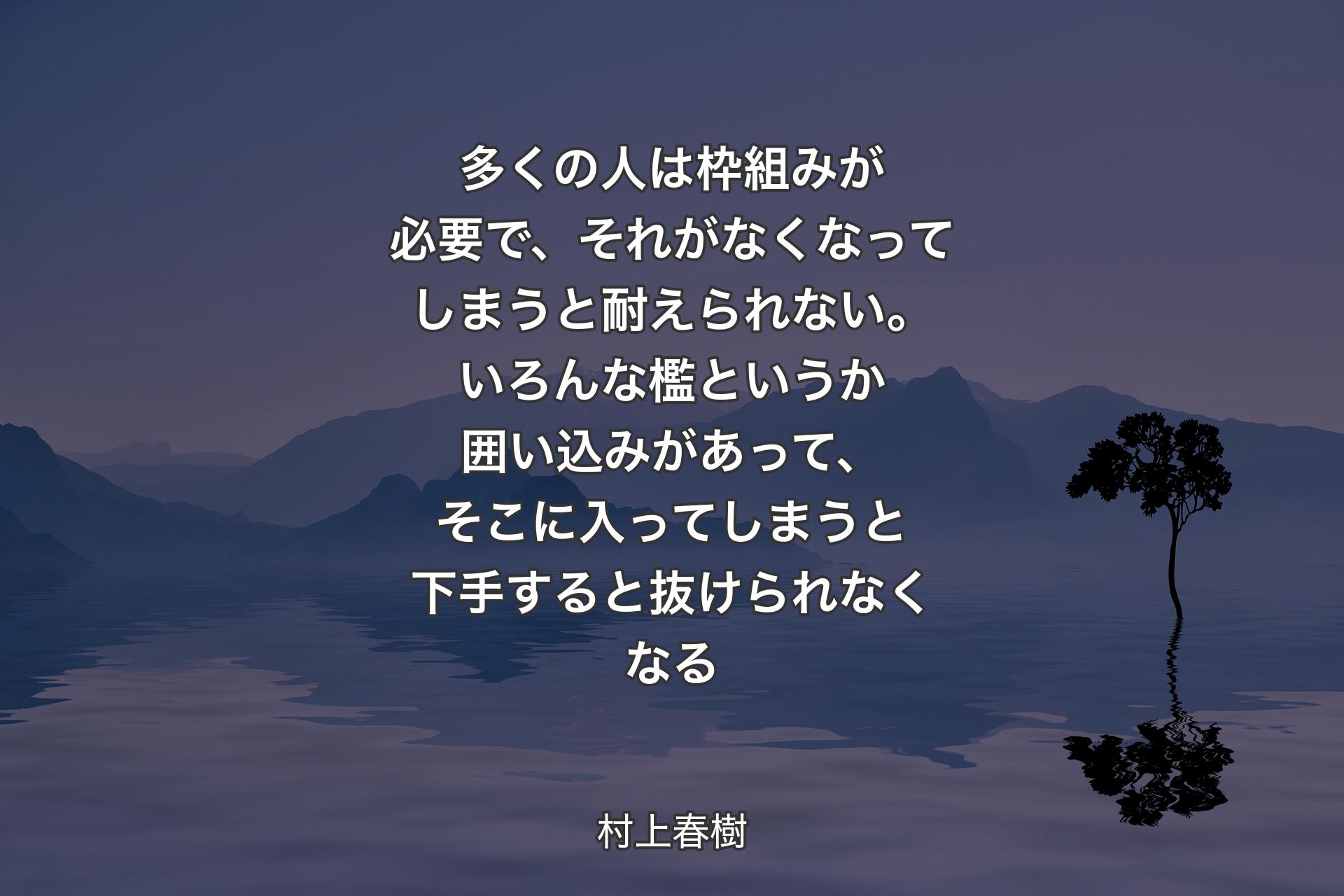 多くの人は枠組みが必要で、それがなくなってしまうと耐えられない。いろんな檻というか囲い込みがあって、そこに入ってしまうと下手すると抜けられなくなる - 村上春樹