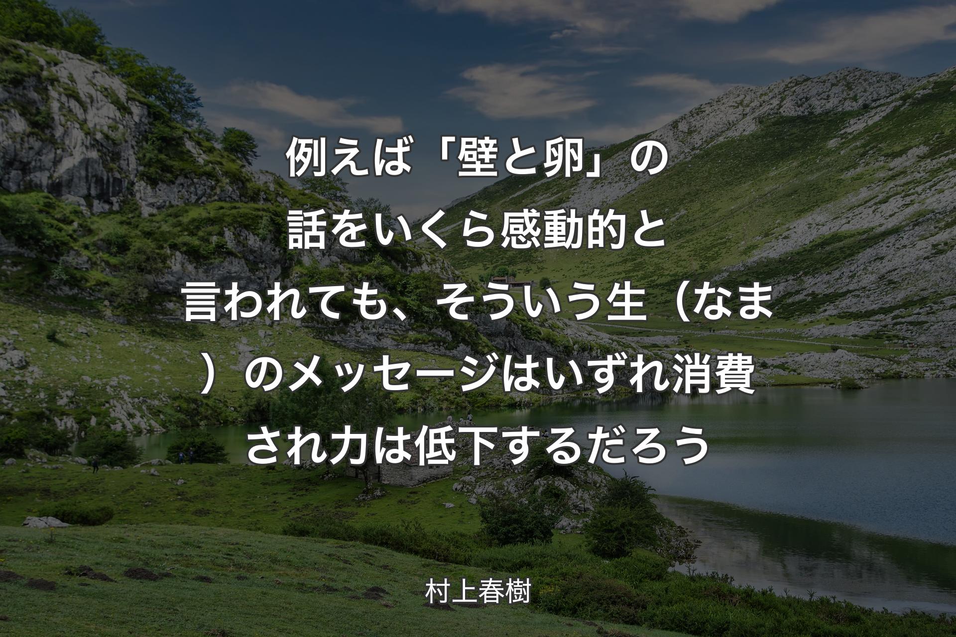 例えば「壁と卵」の話をいくら感動的と言われても、そういう生（なま）のメッセージはいずれ消費され力は低下するだろう - 村上春樹