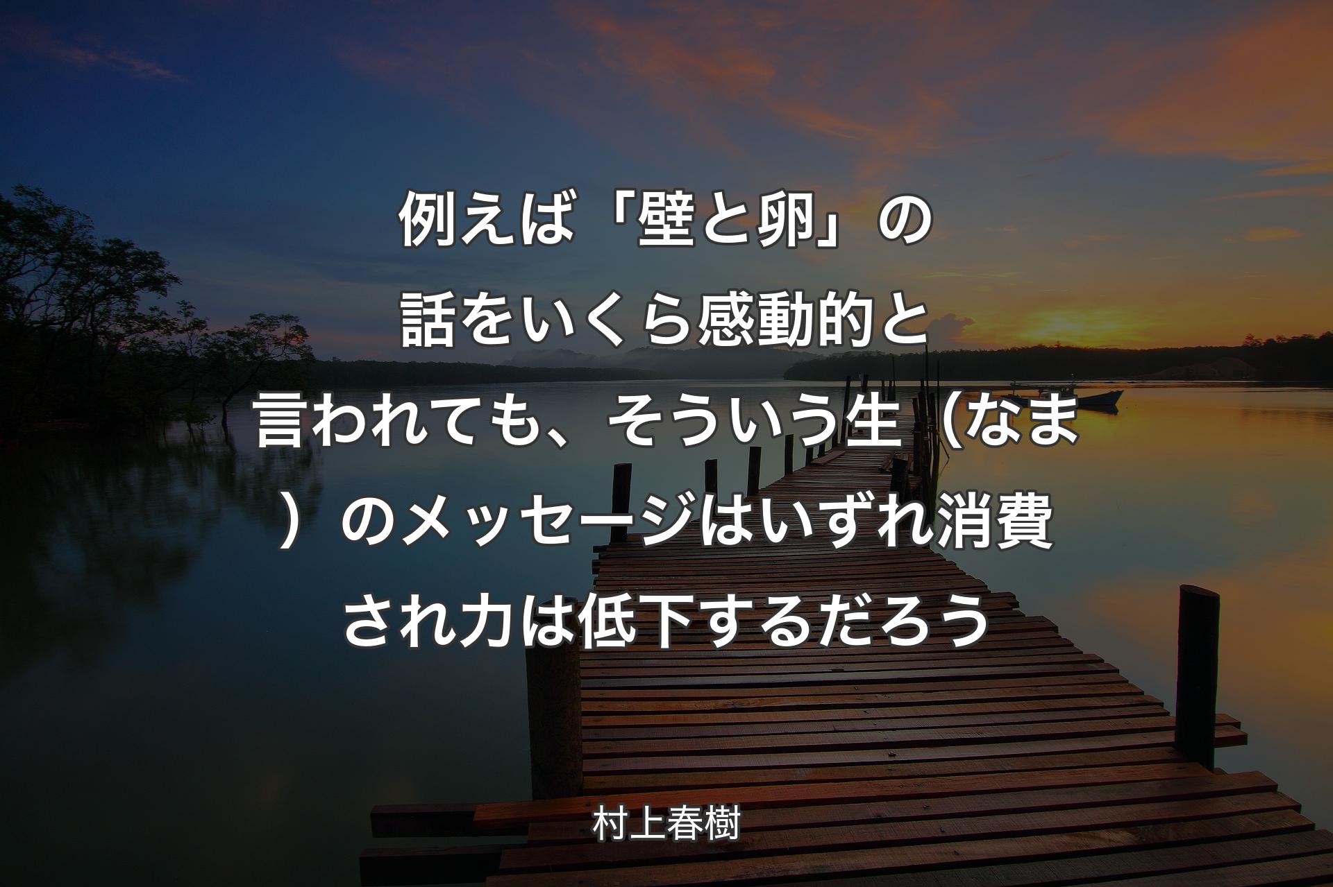 例えば「壁と卵」の話をいくら感動的と言われても、そういう生（なま）のメッセージはいずれ消費され力は低下するだろう - 村上春樹