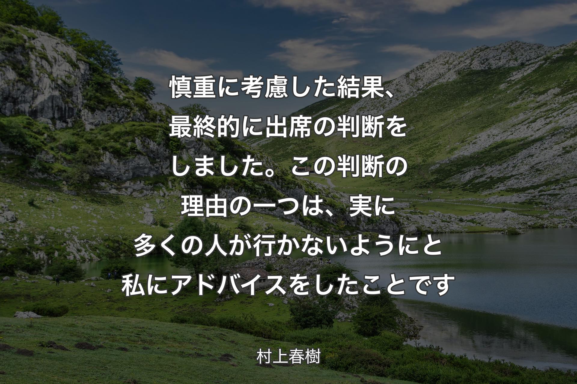 【背景1】慎重に考慮した結果、最終的に出席の判断をしました。この判断の理由の一つは、実に多くの人が行かないようにと私にアドバイスをしたことです - 村上春樹