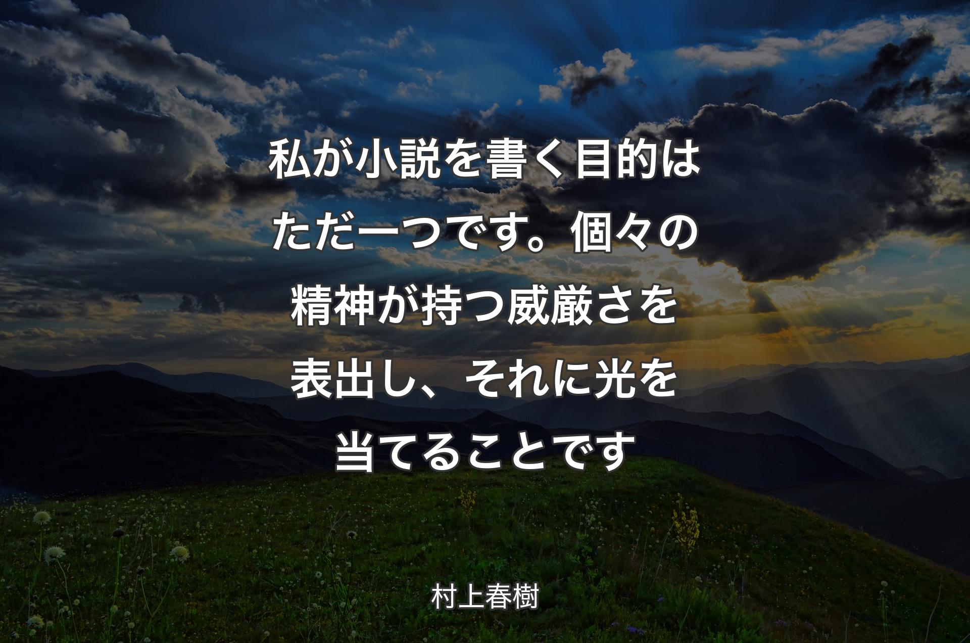 私が小説を書く目的はただ一つです。個々の精神が持つ威厳さを表出し、それに光を当てることです - 村上春樹