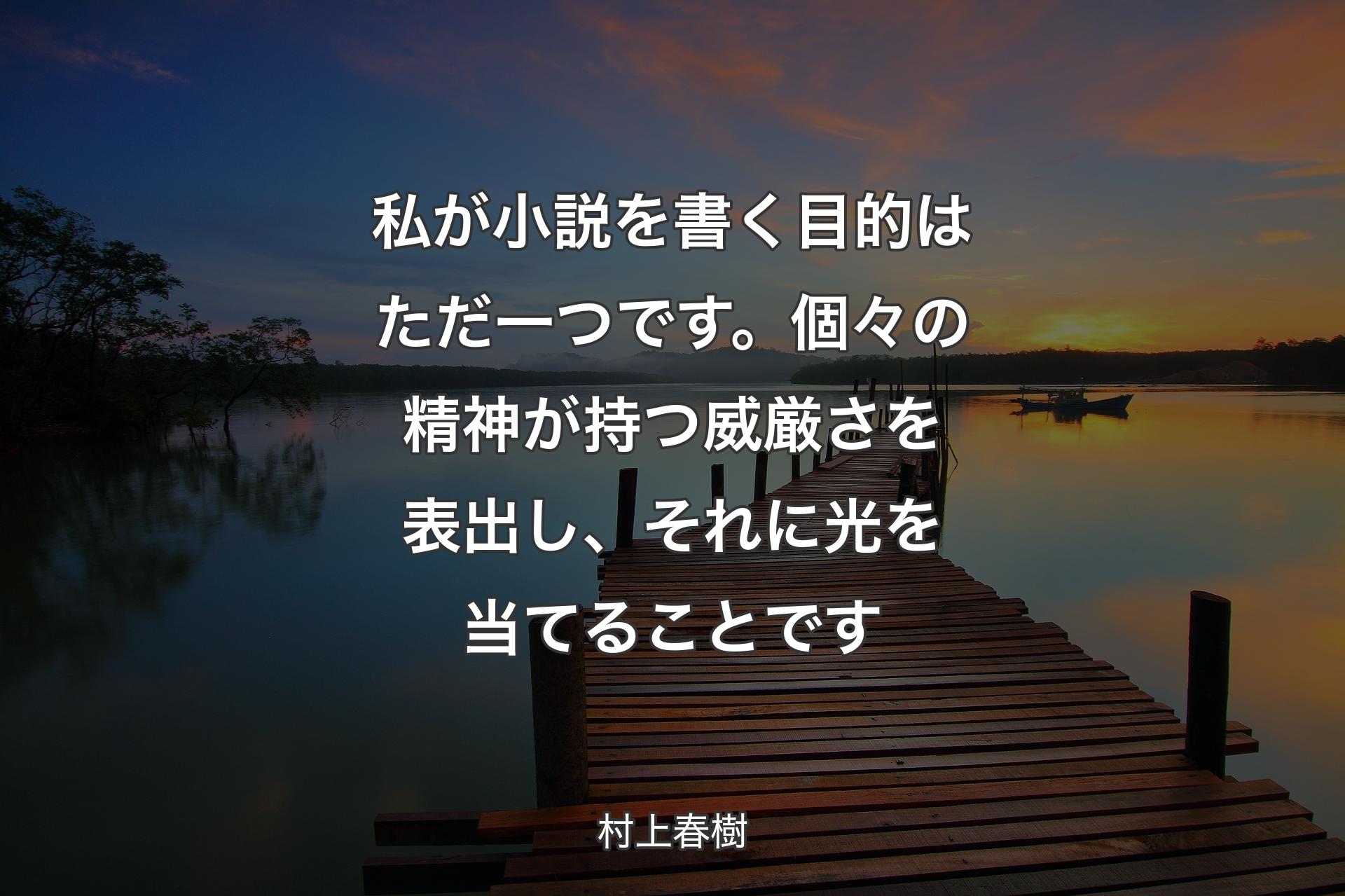 私が小説を書く目的はただ一つです。個々の精神が持つ威厳さを表出し、それに光を当てることです - 村上春樹