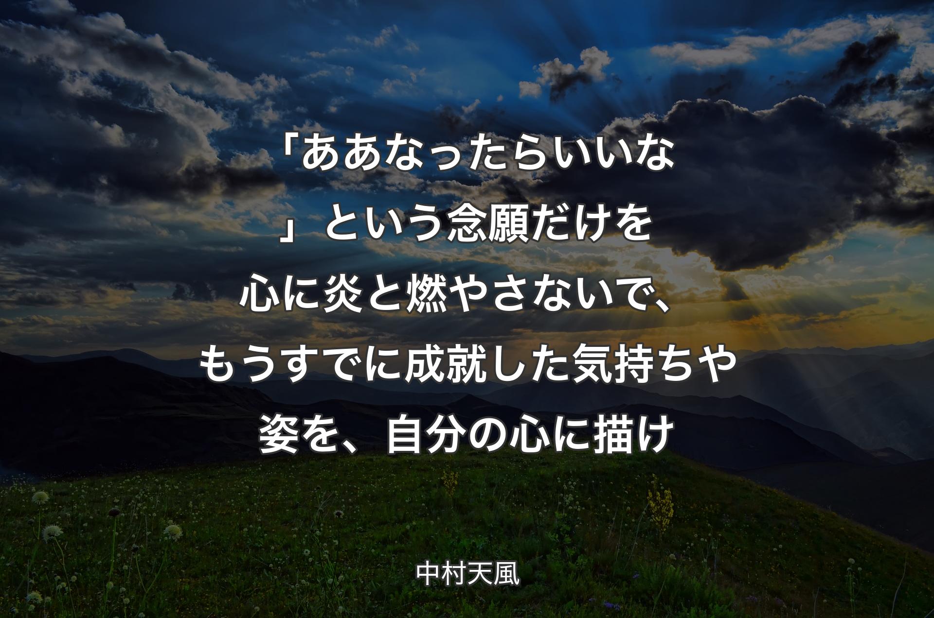 「ああなったらいいな」という念願だけを心に炎と燃やさないで、もうすでに成就した気持ちや姿を、自分の心に描け - 中村天風