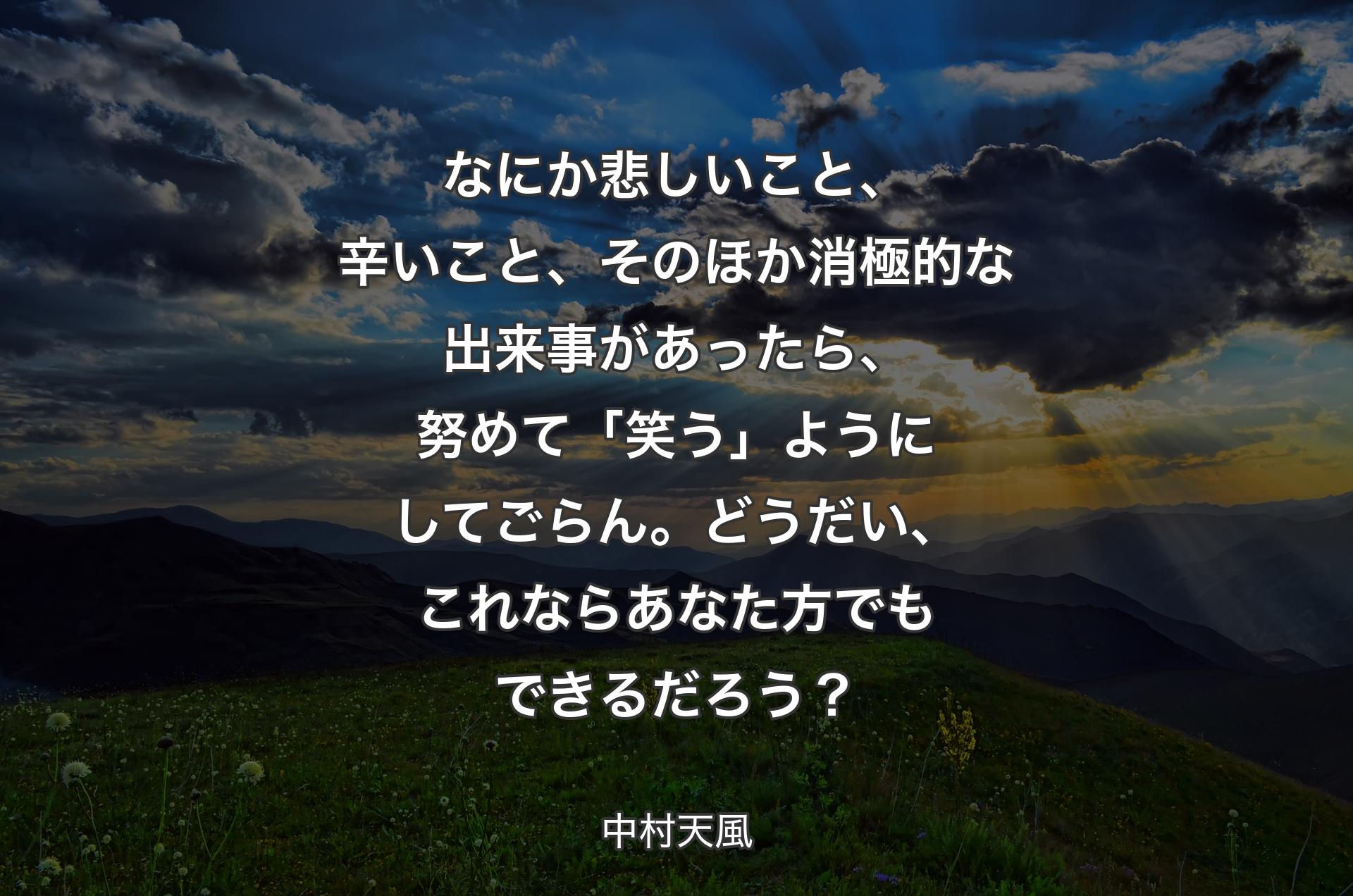 なにか悲しいこと、辛いこと、そのほか消極的な出来事があったら、努めて「笑う」ようにしてごらん。どうだい、これならあなた方でもできるだろう？ - 中村天風