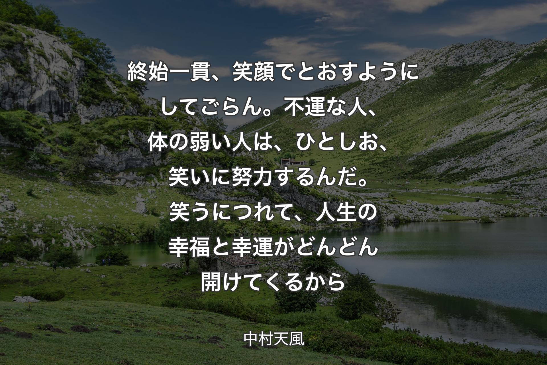 終始一貫、笑顔でとおすようにしてごらん。不運な人、体の弱い人は、ひとしお、笑いに努力するんだ。笑うにつれて、人生の幸福と幸運がどんどん開けてくるから - 中村天風