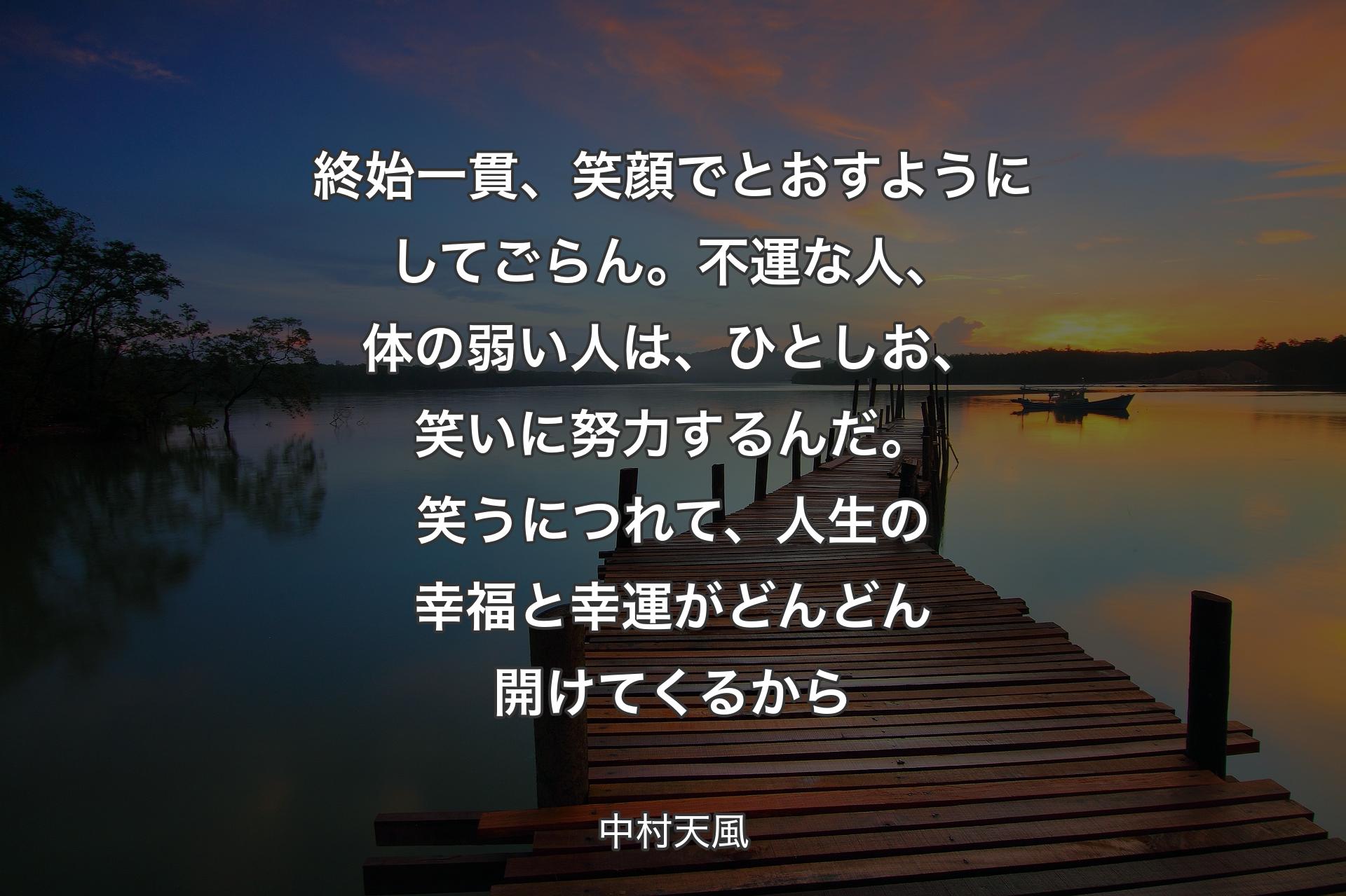 終始一貫、笑顔でとおすようにしてごらん。不運な人、体の弱い人は、ひとしお、笑いに努力するんだ。笑うにつれて、人生の幸福と幸運がどんどん開けてくるから - 中村天風