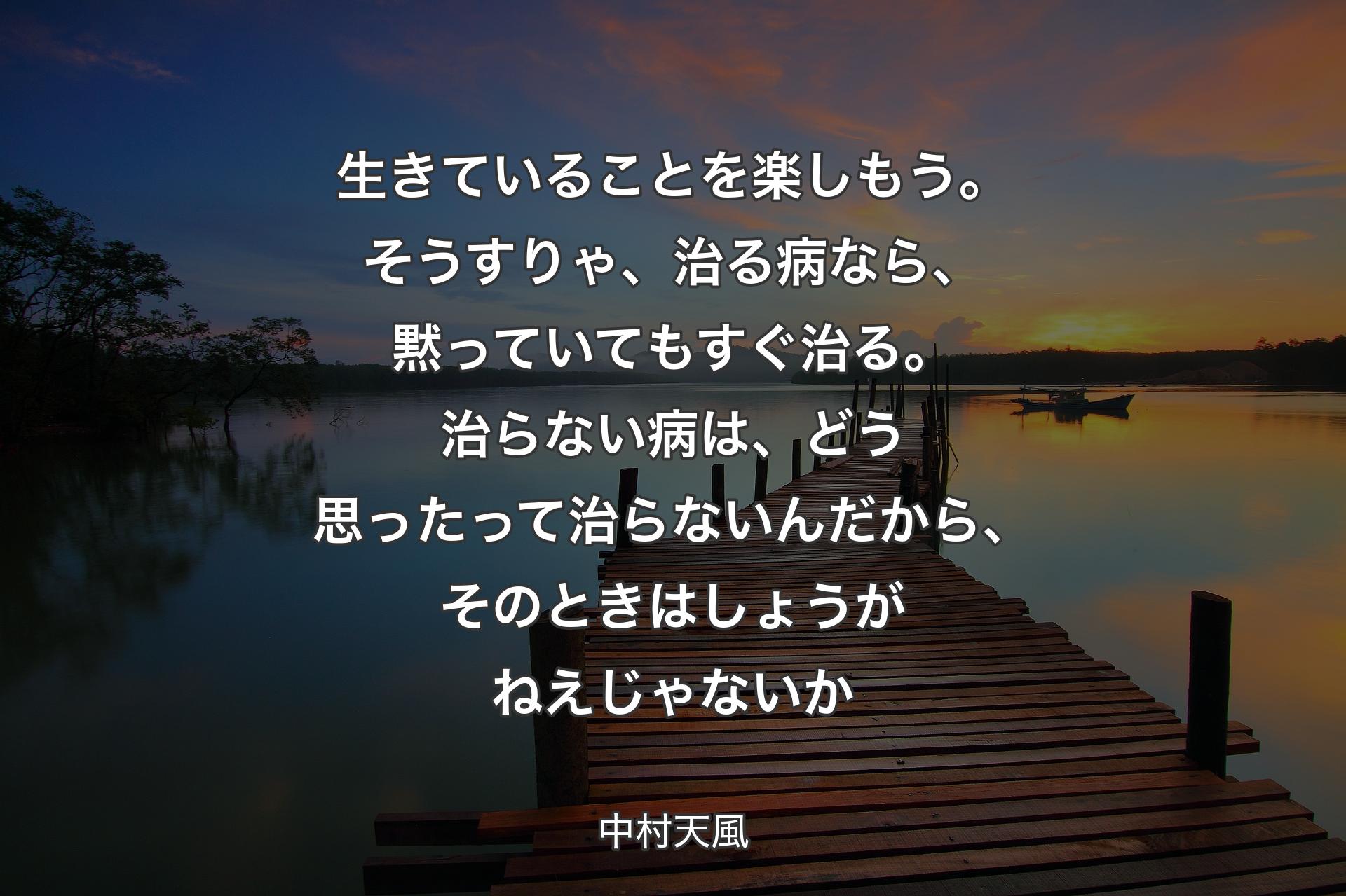 生きていることを楽しもう。そうすりゃ、治る病なら、黙っていてもすぐ治る。治らない病は、どう思ったって治らないんだから、そのときはしょうがねえじゃないか - 中村天風