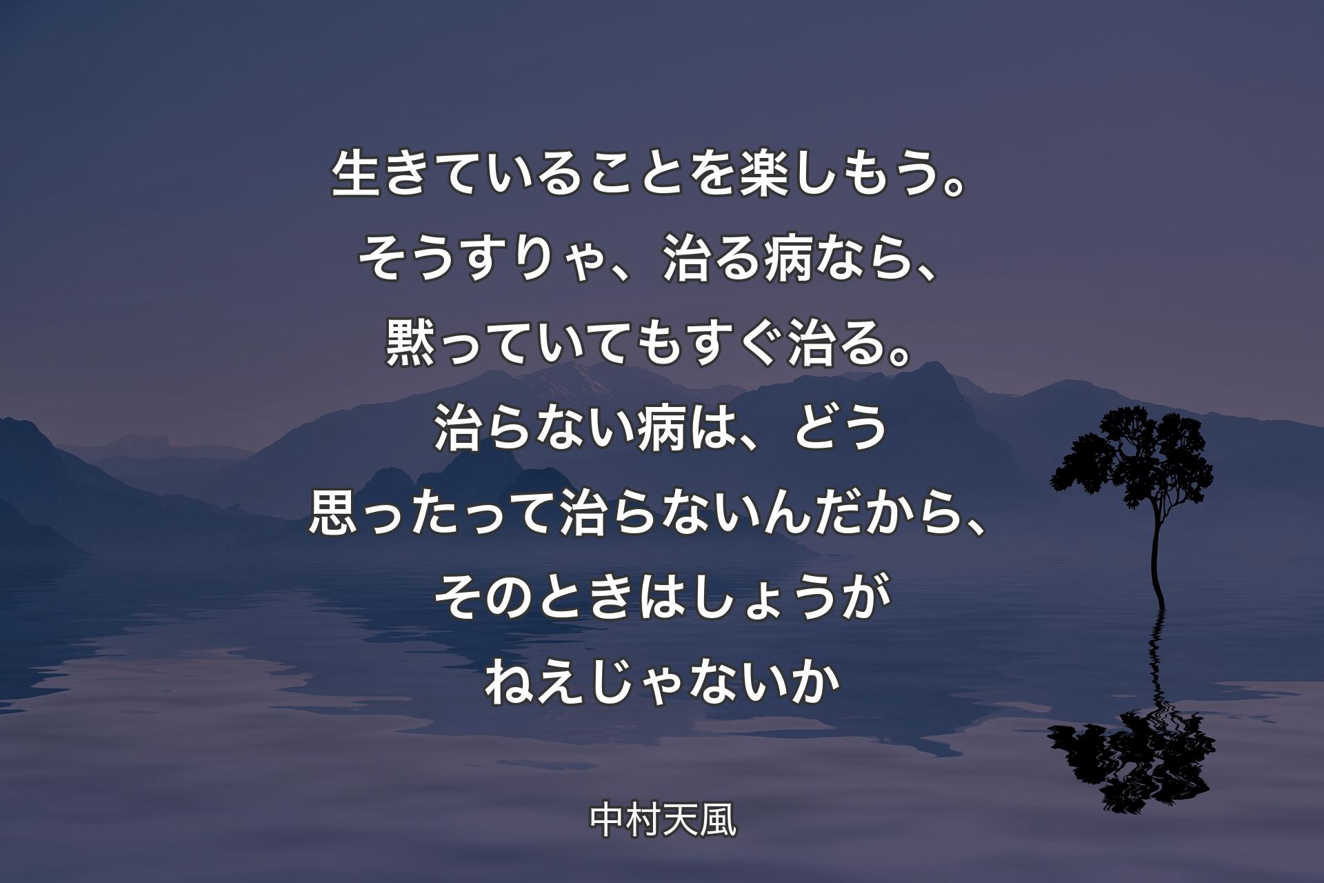 【背景4】生きていることを楽しもう。そうすりゃ、治る病なら、黙っていてもすぐ治る。治らない病は、どう思ったって治らないんだから、そのときはしょうがねえじゃないか - 中村天風