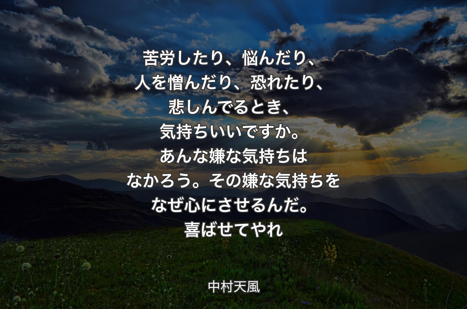 苦労したり、悩んだり、人を憎んだり、恐れたり、悲しんでるとき、気持ちいいですか。あんな嫌な気持ちはなかろう。その嫌な気持ちをなぜ心にさせるんだ。喜ばせてやれ - 中村天風