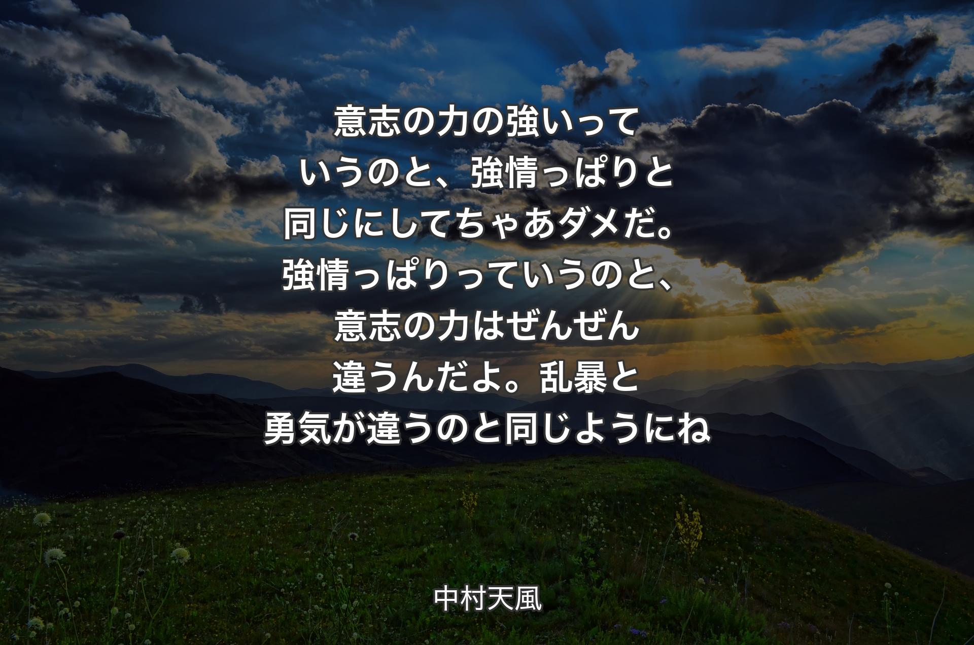 意志の力の強いっていうのと、強情っぱりと同じにしてちゃあダメだ。強情っぱりっていうのと、意志の力はぜんぜん違うんだよ。乱暴と勇気が違うのと同じようにね - 中村天風