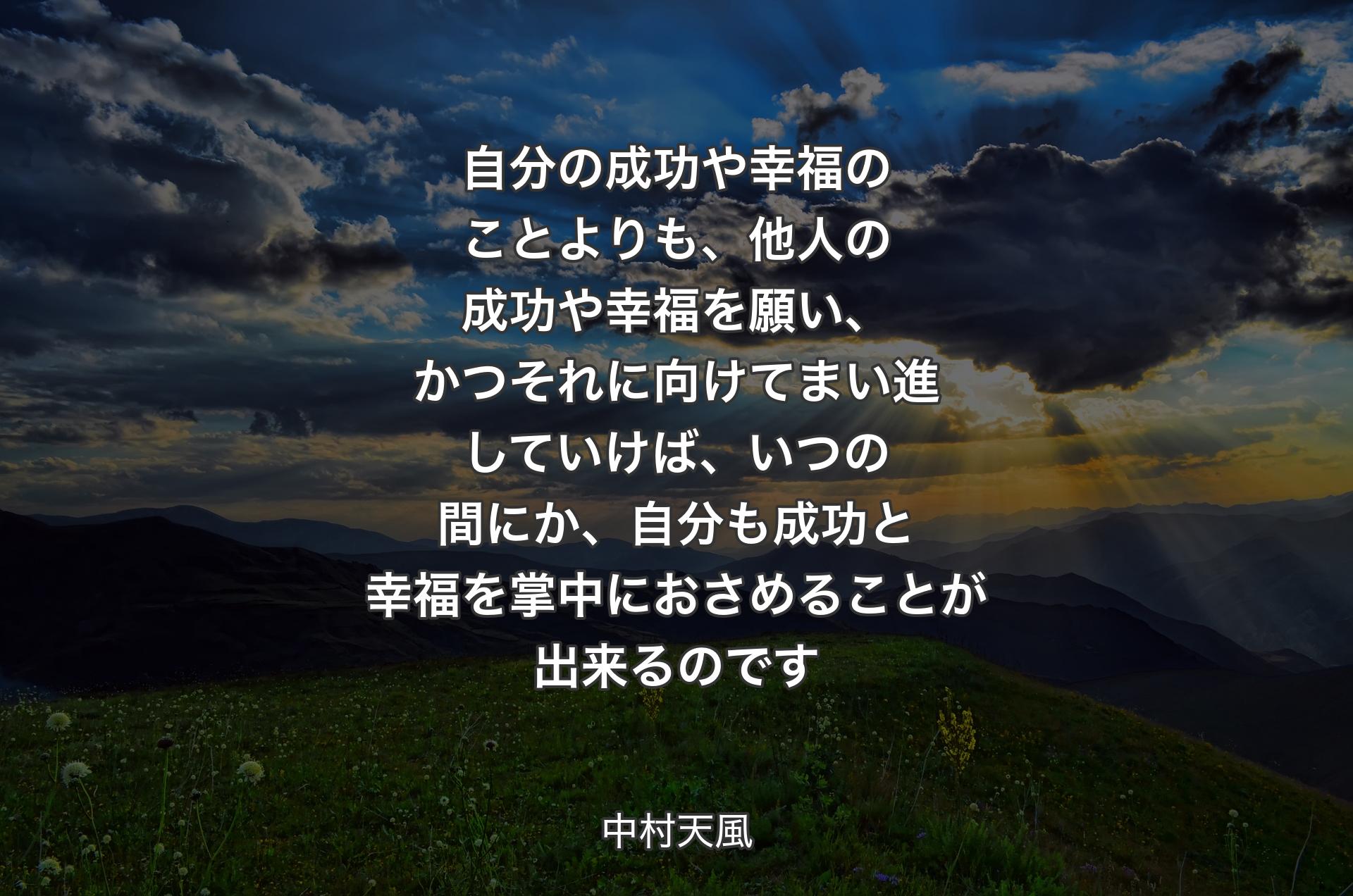 自分の成功や幸福のことよりも、他人の成功や幸福を願い、かつそれに向けてまい進していけば、いつの間にか、自分も成功と幸福を掌中におさめることが出来るのです - 中村天風