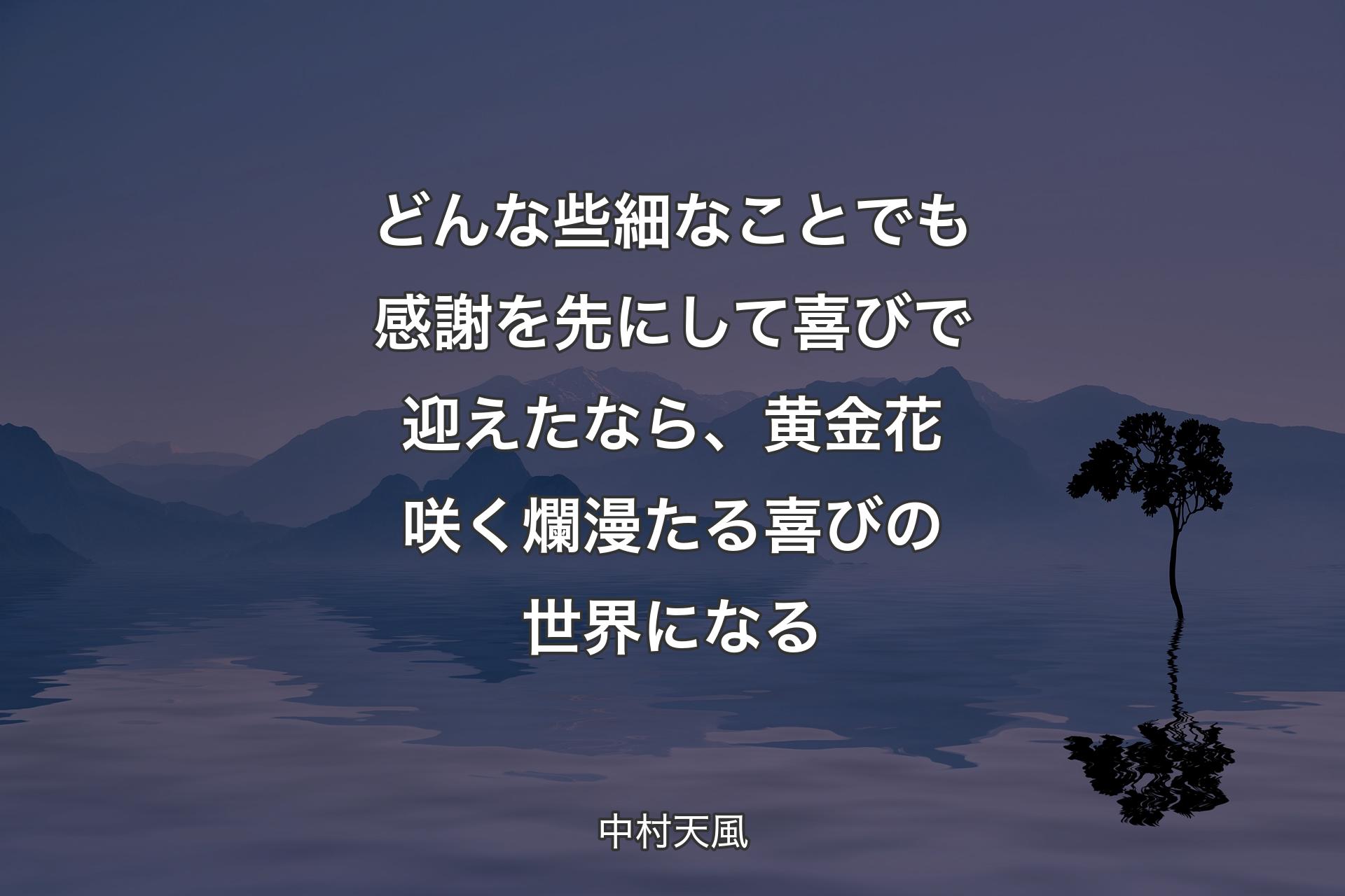 どんな些細なことでも感謝を先にして喜びで迎えたなら、黄金花咲く爛漫たる喜びの世界になる - 中村天風